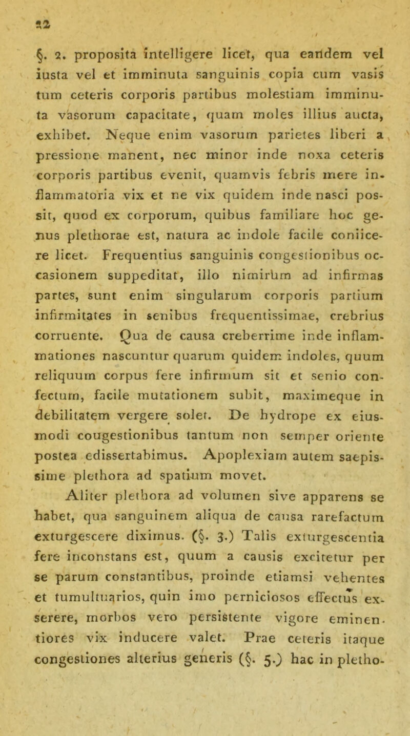 §. 2. proposita intelligere licet, qua eandem vel iusta vel et imminuta sanguinis copia cum vasis tum ceteris corporis partibus molestiam imminu- ta vasorum capacitate, quam moles illius aucta, exhibet. Neque enim vasorum parietes liberi a pressione manent, nec minor inde noxa ceteris corporis partibus evenit, quamvis febris mere in- flammatoria vix et ne vix quidem inde nasci pos- sit, quod ex corporum, quibus familiare hoc ge- nus pleihorae est, natura ac indole facile coniice- re licet. Frequentius sanguinis congestionibus oc- casionem suppeditat, illo nimirbrn ad infirmas partes, sunt enim singularum corporis partium infirmitates in senibus frequentissimae, crebrius corruente. Qua de causa creberrime inde inflam- xnationes nascuntur quarum quidem indolc-s, quum reliquum corpus fere infirmum sit et senio con- fectum, facile mutationem subit, maxirneque in debilitatem vergere solet. De hydrope ex eius- modi cougestionibus tantum non semper oriente postea edissertabimus. Apoplexiam autem saepis- sime plethora ad spatium movet. Aliter plethora ad volutnen sive apparens se habet, qua sanguinem aliqua de causa rarefactum exturgescere diximus. (§. 3.) Talis exturgescentia fere inconstans est, quum a causis excitetur per se parum constantibus, proinde etiamsi vehentes et tumultuarios, quin imo perniciosos effectus ex- serere, morbos vero persistente vigore eminen. tiores vix inducere valet. Prae ceteris itaque congestiones alterius generis (§. 5.) hac in pletho-