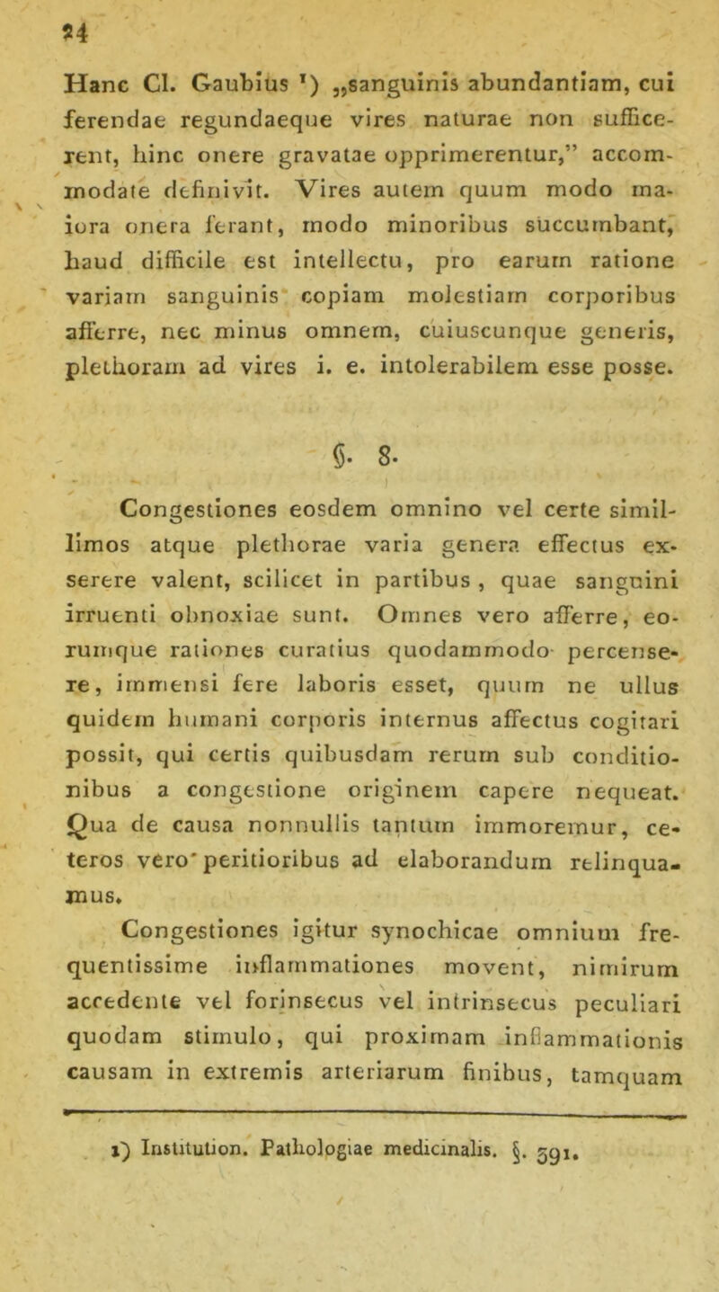 Hanc CI. Gaubius T) „sanguinis abundantiam, cui ferendae regundaeque vires naturae non suffice- rent, hinc onere gravatae opprimerentur,” accom- inodate definivit. Vires autem quum modo ma- iora onera ierant, modo minoribus succumbant, haud difficile est intellectu, pro earum ratione variam sanguinis copiam molestiam corporibus afferre, nec minus omnem, cuiuscunque generis, pleiiioram ad vires i. e. intolerabilem esse posse. §• 8* * - - i ) ' Congestiones eosdem omnino vel certe simil- limos atque plethorae varia genera effectus ex- serere valent, scilicet in partibus , quae sanguini irruenti obnoxiae sunt. Omnes vero afferre, eo- rumque rationes curatius quodammodo percense- re, immensi fere laboris esset, quurn ne ullus quidem humani corporis internus affectus cogitari possit, qui certis quibusdam rerum sub conditio- nibus a congestione originem capere nequeat. Qua de causa nonnullis tantum immoremur, ce- teros vero'peritioribus ad elaborandum relinqua- mus. Congestiones igitur synochicae omnium fre- quentissime inflammationes movent, nimirum accedente vel forinsecus vel intrinsecus peculiari quodam stimulo, qui proximam inflammationis causam in extremis arteriarum finibus, tamquam i) IrisUtuUon. Patliologiae medicinalis. 59j. ✓