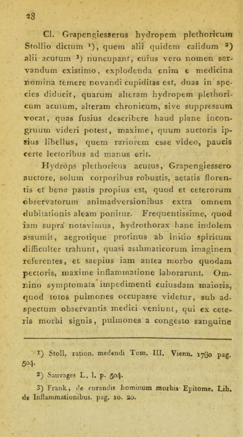 Cl. Grapengiesserus hydropem plethoricum Stollio dictum *), quem alii quidem calidum ?) alii acutum * * 3) nuncupant, cuius vero nomen ser- vandum existimo, explodenda enim e medicina nomina temere novandi cupiditas est, duas in spe- cies diducit, quarum alteram hydropem plethori- cum acutum, alteram chronicum, sive suppressum vocat, quas fusius describere haud plane incon- gruum videri potest, maxime, quum auctoris ip- sius libellus, quem rariorem esse video, paucis certe lectoribus ad manus erit. Hydrops plethoricus acutus, Grapengiessero auctore, solum corporibus robustis, aetatis floren- tis et bene pastis propius est, quod et ceterorum observatorum animadversionibus extra omnem dubitationis aleam ponitur. Frequentissime, quod iam supra notavimus, hydrothorax hanc indolem assumit, aegrotique protinus ab initio spiritum difficulter trahunt, quasi asthmaticorum imaginem referentes, et saepius iam antea morbo quodam pectoris, maxime inflammatione laborarunt. Om- nino symptomata impedimenti cuiusdam maioris, quod totos pulmones occupasse videtur, sub ad- spectum observantis medici veniunt, qui ex cete- ris morbi signis, pulmones a congesto sanguine *) Stoll. ration. medendi Tom. III, Vienn. 1780 pag. 504- 2) Sauvages L. 1. p. 504. 3) Frank, de curandis hominum morbis-Epitome. Lib.