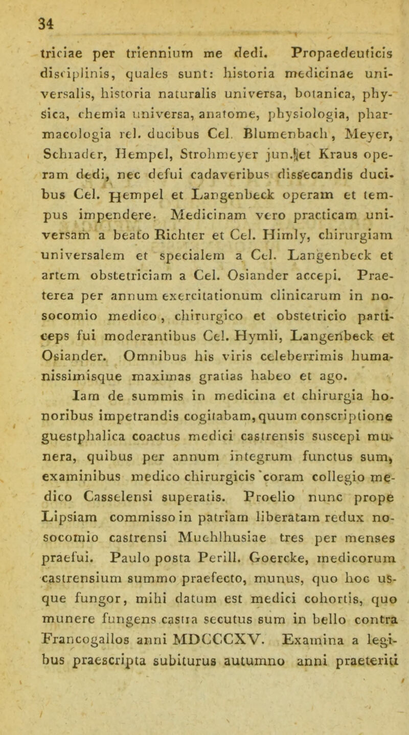 triciae per triennium me dedi. Propaedeuticis disciplinis, quales sunt: historia medicinae uni- versalis, historia naturalis universa, botanica, phy- sica, chemia universa, anatome, physiologia, phar- macologia rei. ducibus Cei. Blumenbach , Meyer, Schiader, Ilempel, Strohmeyer junget Kraus ope- ram dedi, nec defui cadaveribus dissecandis duci- bus Cei. jjempel et Eangenbeck operain et tem- pus impendere. Medicinam vero practicam uni- versam a beato Richter et Ce!. Himly, chirurgiam universalem et specialem a Cei. Langenbeck et artem obstetriciam a Cei. Osiander accepi. Prae- terea per annum exercitationum clinicarum in no- socomio medico, chirurgico et obstetricio parti- ceps fui moderantibus Cei. Hymli, Langenbeck et Osiander. Omnibus his viris celeberrimis huma- nissimisque maximas gratias habeo et ago. Iarn de summis in medicina et chirurgia ho- noribus impetrandis cogitabam, quum conscriptione guestphalica coactus medici castrensis suscepi mu- nera, quibus per annum integrum functus sum* examinibus medico chirurgicis coram collegio me- dico Casselensi superatis. Proelio nunc prope Lipsiam commisso in patriam liberatam redux no- socomio castrensi Muehlhusiae tres per menses praefui. Paulo posta Perill. Goercke, medicorum castrensium summo praefecto, munus, quo hoc us- que fungor, mihi datum est medici cohortis, quo munere fungens castra secutus sum in bello contra Erancogallos anni MDCCCXV. Examina a legi- bus praescripta subiturus autumno anni praeteriti /