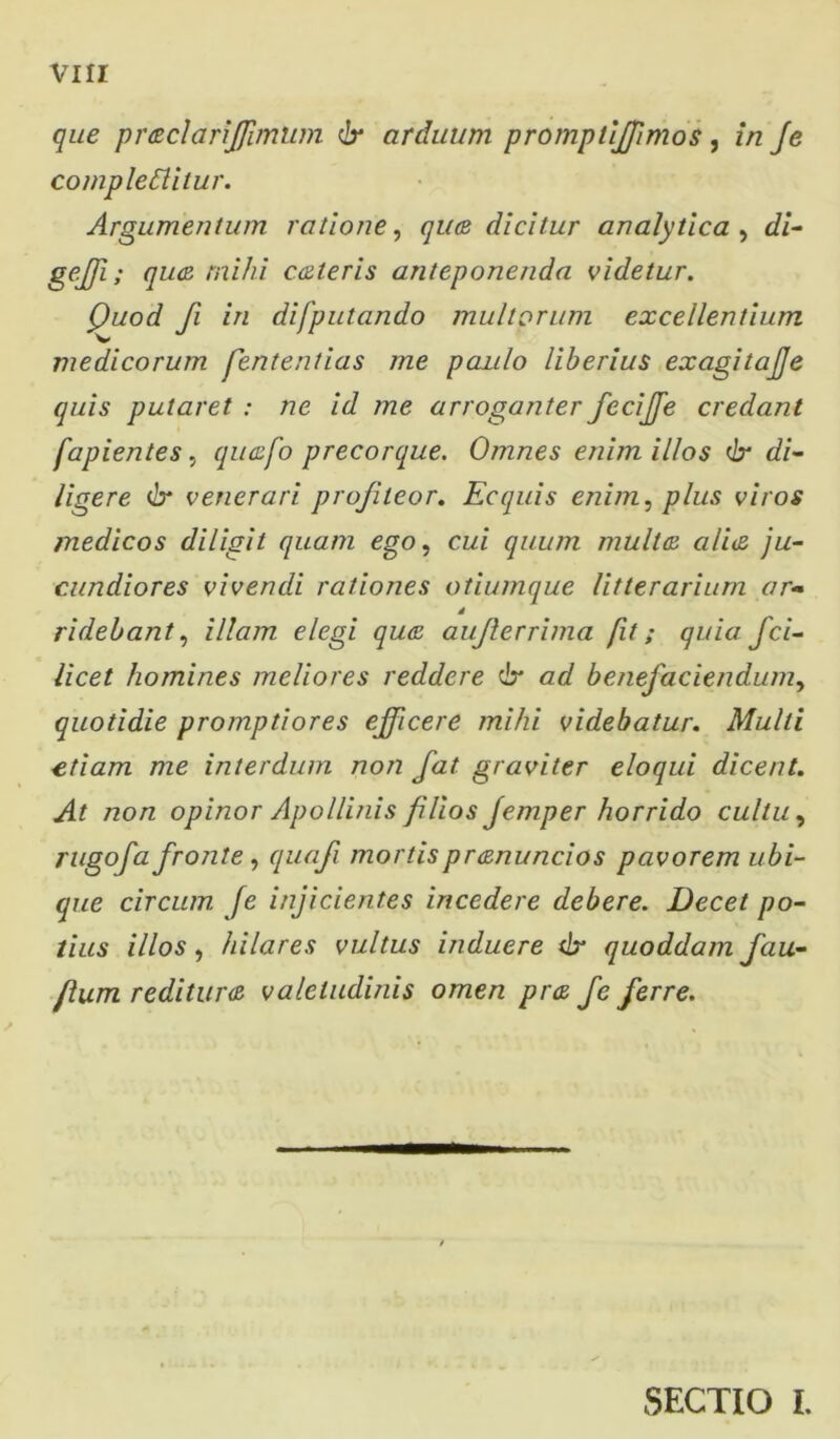 que praclarijfimum dr arduum promptiffimos, in Je compleSlitur. Argumentum ratione, qiue dicitur analytica , di- ge.JJi; qua mihi caleris anteponenda videtur. Quod fi in difputando multorum excellentium 'W medicorum fententias me paulo liberius exagitajje quis putaret : ne id me arroganter fcciffe credant fapientes, quafo precorque. Omnes enim illos <lx di- ligere & venerari profiteor. Ecquis enim, plus viros medicos diligit quam ego, cui quum multa cilia ju- cundiores vivendi rationes otiumque litterarium ar~ d ridebant, illam elegi qua aujlerrima fit; quia fci- licet homines meliores reddere 6* ad benefaciendum, quotidie promptiores efficere mihi videbatur. Multi etiam me interdum non fat graviter eloqui dicent. At non opinor Apollinis filios Jemper horrido cultu, rugofa fronte, quafi mortis pranuncios pavorem ubi- que circum fe injicientes incedere debere. Decet po- tius illos, hilares vultus induere dr quoddam fau- flum reditura valetudinis omen pra fe ferre. SECTIO I.