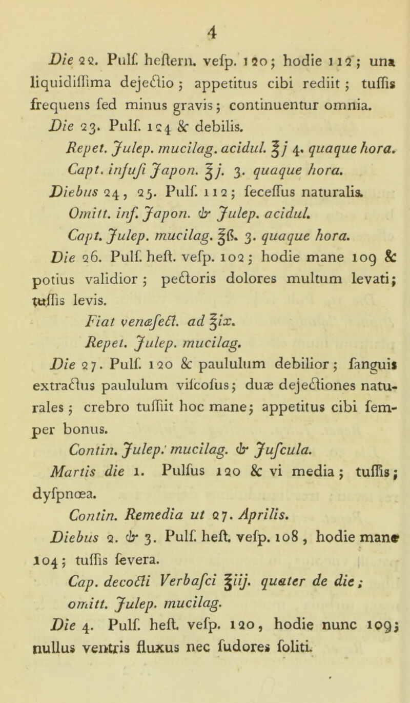 Die 22. Pulf. heftern. vefp. 120; hodie 11Q ; una liquidiflima dejedio ; appetitus cibi rediit ; tuflis frequens fed minus gravis; continuentur omnia. Die 23. Pulf. 124 &• debilis. Repet, Julep. mucilag. acidul. 4. quaque hora, Capt. injuji Japon. £j. 3. quaque hora. Diebus <24, 25. Pulf 112; feceflus naturalis. Omitt. inf. Japon. & Julep. acidul. Capt. Julep. mucilag. 3. quaque hora. Die 26. Pulf heft. vefp. 102 ; hodie mane 109 & potius validior ; pedoris dolores multum levati; tuflis levis. Fiat veruzfefl. ad %ix. Repet. Julep. mucilag. Die 27. Pulf 120 & paululum debilior; fanguis extradus paululum vilcofiis; duae dejediones natu- rales ; crebro tufliit hoc mane; appetitus cibi fem- per bonus. Contin. Julep: mucilag. dr Jufcula. Martis die 1. Pulfus igo & vi media; tuflis; dyfpnoea. Contin. Remedia ut QJ. Aprilis. Diebus 2. dr 3. Pulf heft. vefp. 108 , hodie mane- 104; tuflis fevera. Cap. decodi Verbafci %iij. quater de die ; omitt. Julep. mucilag. Die 4. Pulf. heft. vefp. 120, hodie nunc 109; nullus ventris fluxus nec fudores foliti.