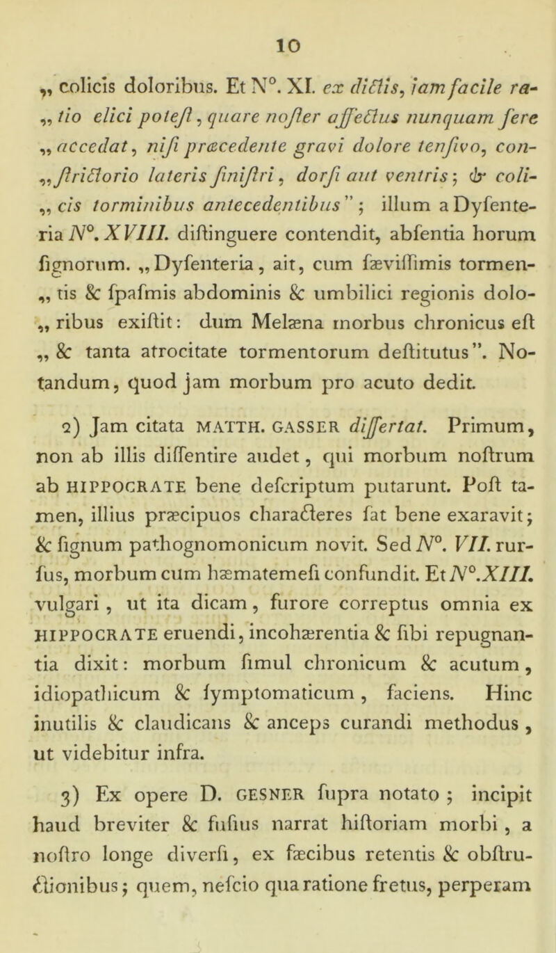 „ colicis doloribus. Et N°. XI. ex diltis, Iam facile ra- „ tio elici potejl, quare nojler ajjedlus nunquam fere „ accedat, nifi procedente gravi dolore tenfivo, con- „ Jlridorio lateris Jini/lri, dorfi aut ventris; clr coli- ,, c/s torminibus antecedentibus  ; illum a Dyfente- ria N°. XVIII. diftinguere contendit, abfentia horum lignorum. „Dyfenteria, ait, cum faevillimis tormen- „ tis 8c fpafmis abdominis & umbilici regionis dolo- ,, ribus exiftit: dum Melaena inorbus chronicus eft: ,, 8c tanta atrocitate tormentorum deftitutus ”. No- tandum, quod jam morbum pro acuto dedit. q) Jam citata MATTH. GASSER dijfertat. Primum, non ab illis diffentire audet, qui morbum noftrum ab HIPPOCRATE bene defcriptum putarunt. Poft ta- men, illius praecipuos charafteres fat bene exaravit; & fignum pathognomonicum novit. SediV0. VII. rur- fus, morbum cum haematemefi confundit. Et N°.XIII. vulgari , ut ita dicam, furore correptus omnia ex Hippocrate eruendi, incohaerentia & fibi repugnan- tia dixit: morbum fimul chronicum & acutum, idiopathicum & fymptomaticum, faciens. Hinc inutilis & claudicans & anceps curandi methodus , ut videbitur infra. 3) Ex opere D. GESNER fupra notato ; incipit haud breviter & fufius narrat hiftoriam morbi, a noflro longe diverfi, ex faecibus retentis & obftru- Hionibus; quem, nefcio qua ratione fretus, perperam