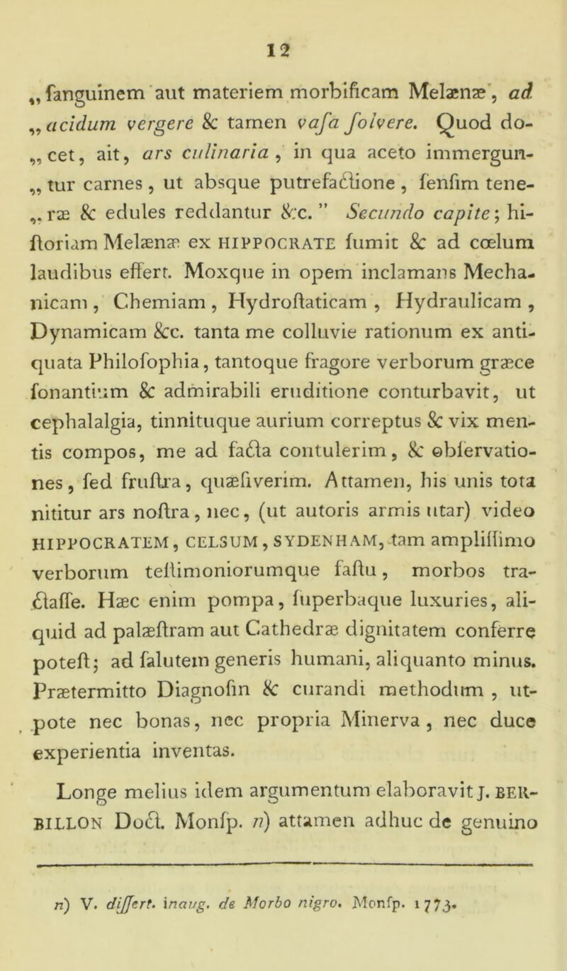 „ fanguinem aut materiem morbificam Melaenae , ad ,, acidum vergere & tamen vafa foivere. Quod do- „cet, ait, ars culinaria , in qua aceto immergun- „ tur carnes, ut absque putrefa&ione , fenfim tene- ,, rae & edules reddantur &‘c. ” Secundo capite; hi- ftoriam Melaenae ex Hippocrate fumit & ad coelum laudibus effert. Moxque in opem inclamans Mecha- nicam , Chemiam , Hydrohaticam , Hydraulicam , Dynamicam 8cc. tanta me colluvie rationum ex anti- quata Philofophia, tantoque fragore verborum graece fonantium & admirabili eruditione conturbavit, ut cephalalgia, tinnituque aurium correptus & vix men- tis compos, me ad fa£fa contulerim, 8c ©blervatio- nes, fed fruflra, quaefiverim. Attamen, his unis tota nititur ars noffra, nec, (ut autoris armis utar) video Hippocratem, celsum , sydenham,-tam amplillimo verborum tellimoniorumque faftu, morbos tra- £laffe. Haec enim pompa, fuperbaque luxuries, ali- quid ad palaeflram aut Cathedrae dignitatem conferre poteft; ad falutem generis humani, aliquanto minus. Praetermitto Diagnohn & curandi methodum , ut- pote nec bonas, nec propria Minerva, nec duce experientia inventas. Longe melius idem argumentum elaboravit j. ber- billon DotSl. Monfp. jt) attamen adhuc de genuino ri) V. dijjert. inaug. de Morbo nigro. Monfp. 1773.