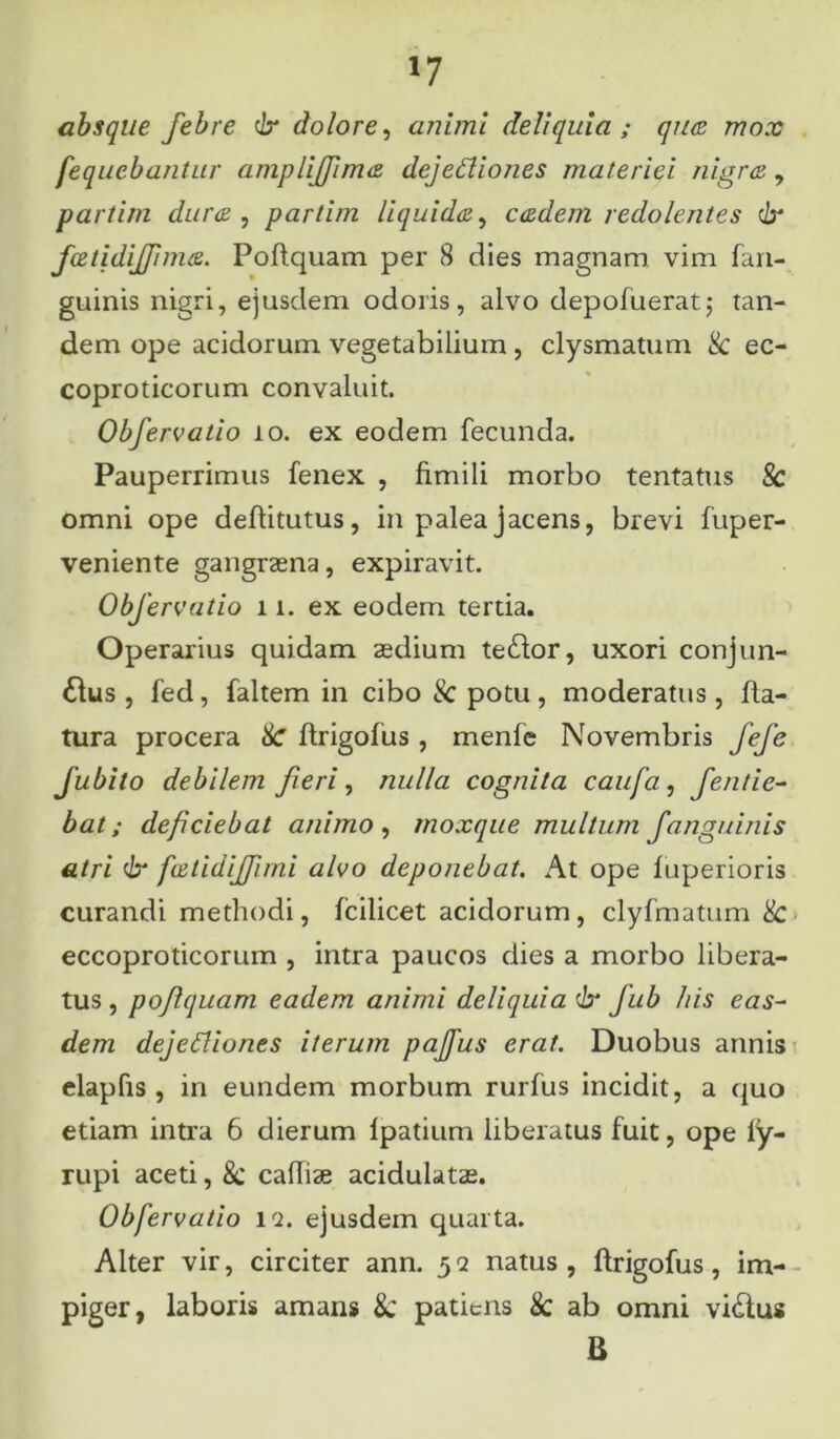 absque febre 6* dolore, animi deliquia; quas mox fequebantur amplijjimai dejeCliones materiei nigrae, partim duras, partim liquidas, easdem redolentes c/r feetidiffimas. Poflquam per 8 dies magnam vim fan- guinis nigri, ejusdem odoris, alvo depofuerat; tan- dem ope acidorum vegetabilium, clysmatum & ec- coproticorum convaluit. Obfervatio io. ex eodem fecunda. Pauperrimus fenex , fimili morbo tentatus & omni ope deflitutus, in palea jacens, brevi fuper- veniente gangraena, expiravit. Obfervatio 11, ex eodem tertia. Operarius quidam aedium te£lor, uxori conj un- aius , fed, faltem in cibo & potu, moderatus, fla- tura procera Sc flrigofus, menfe Novembris fefe fubito debilem fieri, nulla cognita caufa, fentie- bat; deficiebat animo , moxque multum f'anguinis atri dr fvstidijfimi alvo deponebat. At ope fuperioris curandi methodi, fcilicet acidorum, clyfmatum & eccoproticorum , intra paucos dies a morbo libera- tus, poflquam eadem animi deliquia & fub his eas- dem dejedliones iterum paffus erat. Duobus annis elapfis, in eundem morbum rurfus incidit, a quo etiam intra 6 dierum Ipatium liberatus fuit, ope ly- rupi aceti, 8c caffiae acidulatae. Obfervatio iq. ejusdem quarta. Alter vir, circiter ann. 52 natus, flrigofus, im- piger, laboris amans 8c patiens & ab omni vi£lus B