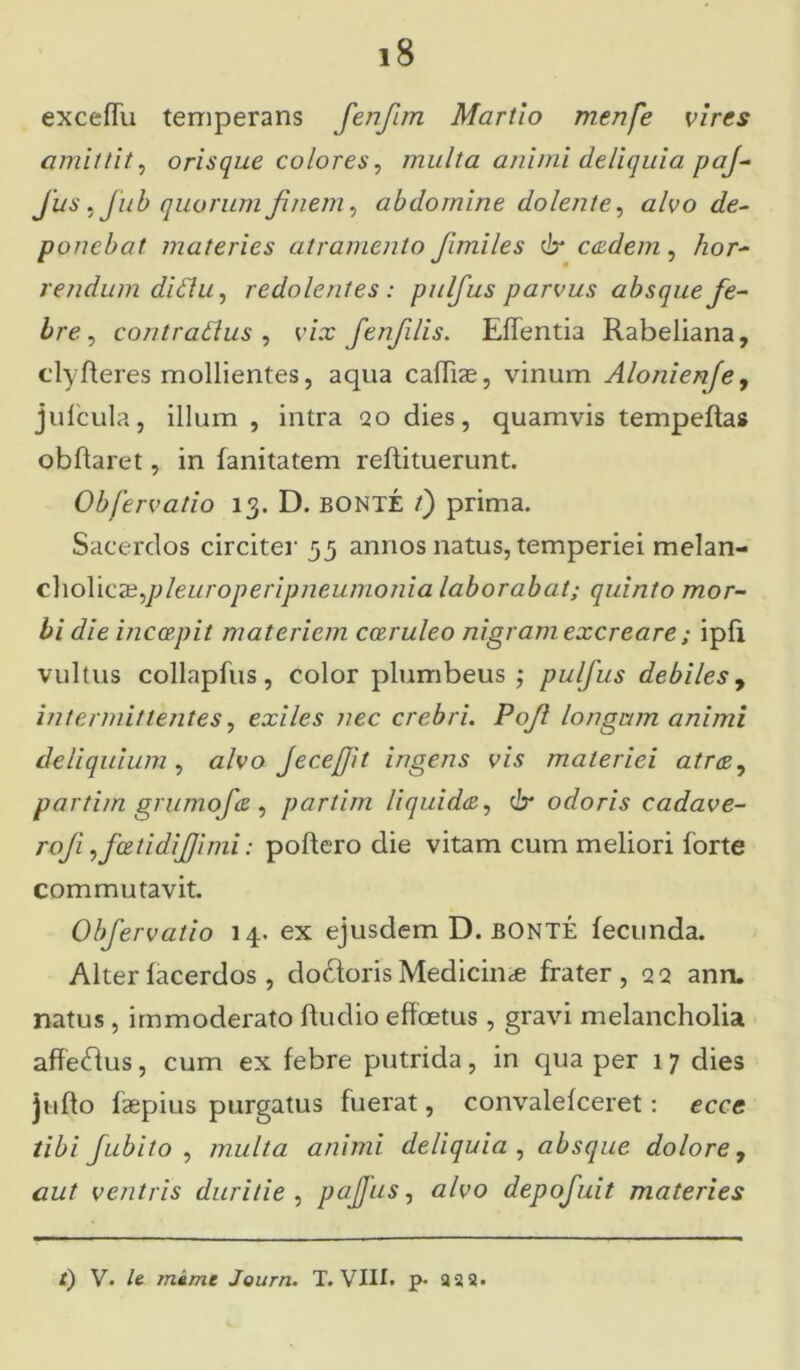 exceffu temperans fenfim Martio menfe vires amittit, orisque colores, multa animi deliquia paj~ Jus, Jub quorum finem, abdomine dolente, c/eo poncbat materies atramento fimiles & eadem, /zor- rendum diflu, redolentes : pulfus parvus absque fe- bre , contratfus , e/.r fenfills. Effentia Rabeliana, clyfleres mollientes, aqua caffiae, vinum Alonienfe, jufcula, illum , intra qo dies, quamvis tempefias obflaret, in fanitatem refiituerunt. Obfervatio 13. D. bonte /) prima. Sacerdos circiter 55 annos natus, temperiei melan- cholicae,pleuroperipneumonia laborabat; quinto mor- bi die inccepit materiem coeruleo nigram excreare; ipfi vultus collapfus, color plumbeus ; pulfus debiles, intermittentes, exiles nec crebri. Pofi longum animi deliquium , alvo Jecejfit ingens vis materiei atra, partim grumofe , partim liquida, 6* odoris cadave- roji ifcetidifiimi: poliero die vitam cum meliori forte commutavit. Obfervatio 14. ex ejusdem D. bonte fecunda. Alter facerdos , doftoris Medicina; frater, 22 ann. natus , immoderato fiudio effoetus, gravi melancholia affe&us, cum ex febre putrida, in qua per 17 dies juflo faepius purgatus fuerat, convalefceret: ecce tibi fubito , multa animi deliquia , absque dolore, aut ventris duritie , pajfus, tf/eo depofuit materies t) V. /e mime Journ. T. VIII. p. 22 3»