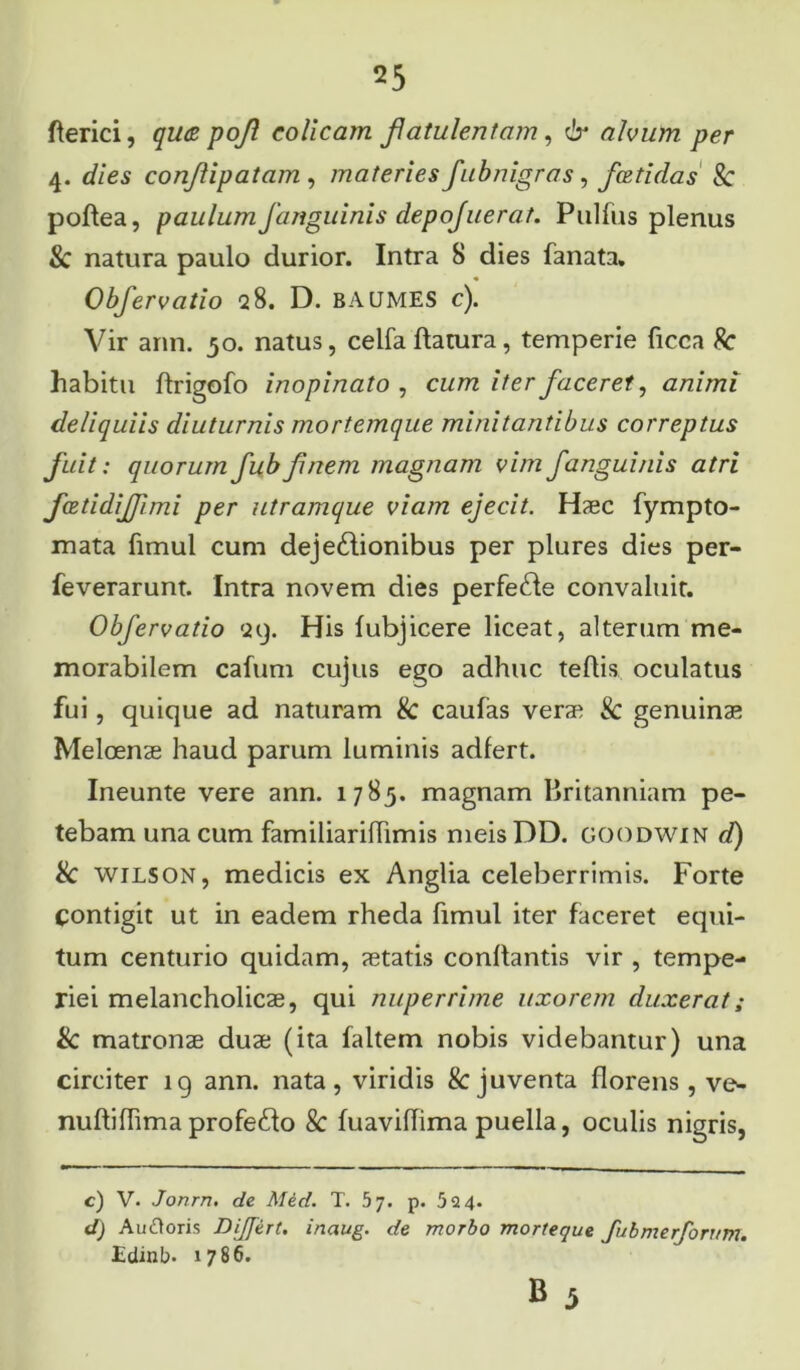 fterici, qwz pojl colicam flatulentam, 6* alvum per 4. dies conjlipatam , materies fubnigras, fcetidas Sc poftea, paulum fanguinis depojuerat. Pulfus plenus & natura paulo durior. Intra 8 dies fanata. Objervatio 28. D. b A UMES c). Vir ann. 50. natus, celfa flatura, temperie ficca Sc habitu ftrigofo inopinato , cum iter faceret, animi deliquiis diuturnis mortemque minitantibus correptus fuit: quorum fubfinem magnam vim f anguinis atri fcBtidiJpmi per utramque viam ejecit. Haec fympto- mata fimul cum dejectionibus per plures dies per- feverarunt. Intra novem dies perfeCte convaluit. Obfervatio 29. His lubjicere liceat, alterum me- morabilem cafum cujus ego adhuc teftis oculatus fui, quique ad naturam & caufas verae & genuinae Melcenae haud parum luminis adfert. Ineunte vere ann. 1785. magnam Britanniam pe- tebam una cum familiarilhmis meisDD. goodwin d) & wilson, medicis ex Anglia celeberrimis. Forte Contigit ut in eadem rheda fimul iter faceret equi- tum centurio quidam, aetatis conflantis vir , tempe- riei melancholicae, qui nuperrime uxorem duxerat; & matronae duae (ita faltem nobis videbantur) una circiter 19 ann. nata, viridis & juventa florens, ve- nuftifhmaprofeCto & fuaviffima puella, oculis nigris, c) V. Jonrn. de Med. T. bj. p. 524. d) Au&oris Dijfert. inaug. de morbo morteque Jubmerfontm. Edinb. 1786.