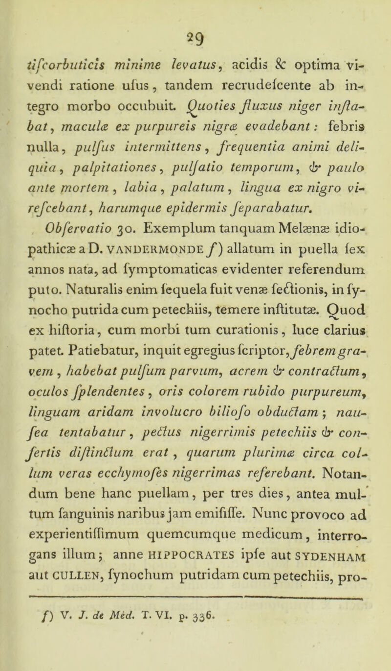 iifcorbuticis minime levatus, acidis & optima vi- vendi ratione ulus, tandem recrudelcente ab in- tegro morbo occubuit. Quoties fluxus niger infla- bat, macula ex purpureis nigra evadebant: febris nulla, pulfus intermittens, frequentia animi deli- quia , palpitationes, pulfatio temporum, dr paulo ante mortem , labia , palatum , lingua ex nigro vi- refcebant, harumque epidermis feparabatur. Obfervatio 30. Exemplum tanquam Melaenae idio- pathicae a D. vandermonde f) allatum in puella lex annos nata, ad fymptomaticas evidenter referendum puto. Naturalis enim lequela fuit venae fe&ionis, infy- nocho putrida cum petechiis, temere inflitutae. Ouod ex hihoria, cum morbi tum curationis , luce clarius patet. Patiebatur, inquit egregius fcriptor, febrem gra- vem , habebat pulfum parvum, acrem dx contradlum^ oculos fplendentes , oris colorem rubido purpureum, linguam aridam involucro biliofo obdutfam ; nau- fea tentabatur , pedlus nigerrimis petechiis dx con- fertis dijiindlum erat , quarum plurima circa col- lum veras ecchymofes nigerrimas referebant. Notan- dum bene hanc puellam, per tres dies, antea mul- tum fanguinis naribus jam emifilfe. Nunc provoco ad experientihimum quemcumque medicum, interro- gans illum; anne HIPPOCRATES iple aut Sydenham aut CULLEN, fynochum putridam cum petechiis, pro-