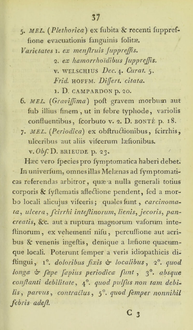 5. MEL. (Plethorica) ex fubita & recenti fuppref- lione evacuationis fanguinis folitse. Varietates i. ex menjlmis JuppreJJis. 2. ex liamorrhoidibus JuppreJJis. v. WELS CHIUS Dec. 4. Curat. 5. Frid. hoffm. Differt, citata. 1. D. CAMPARDON p. <20. 6. MEL. (Gravijfima) poft gravem morbum aut fub illius finem, ut in febre typhode, variolis confluentibus, fcorbuto v. 2. D. BONTE p. 18. 7. MEL. (Periodica) ex obftrucflionibus, fcirrhis, ulceribus aut aliis vifcerum laefionibus. x.Obf. D. brieude p. 23. Hasc vero fpeciespro fymptomatica haberi debet. Inuniverfum, omnes illas Melaenas ad fymptomati- cas referendas arbitror, quas a nulla generali totius corporis 8c fyflematis affedlione pendent, fed a mor- bo locali alicujus vifceris; quales funt, carcinoma- ta, ulcera, fcirrhi intejlinorum, lienis, jecoris, pan- creatis, &c. aut a ruptura magnorum vaforum inte- llinorum , ex vehementi nifu , percuflione aut acri- bus & venenis ingeftis, denique a lasfione quacum- que locali. Poterunt femper a veris idiopathicis di- ftingui, i°. doloribus Jixis 6* localibus, 20. quod longa dr fape Japius periodica funt , 30. absque conjlanti debilitate, 40. quod puljiis non tam debi- lis, parvus, contractus, 50. quod femper nonnihil febris adefl.