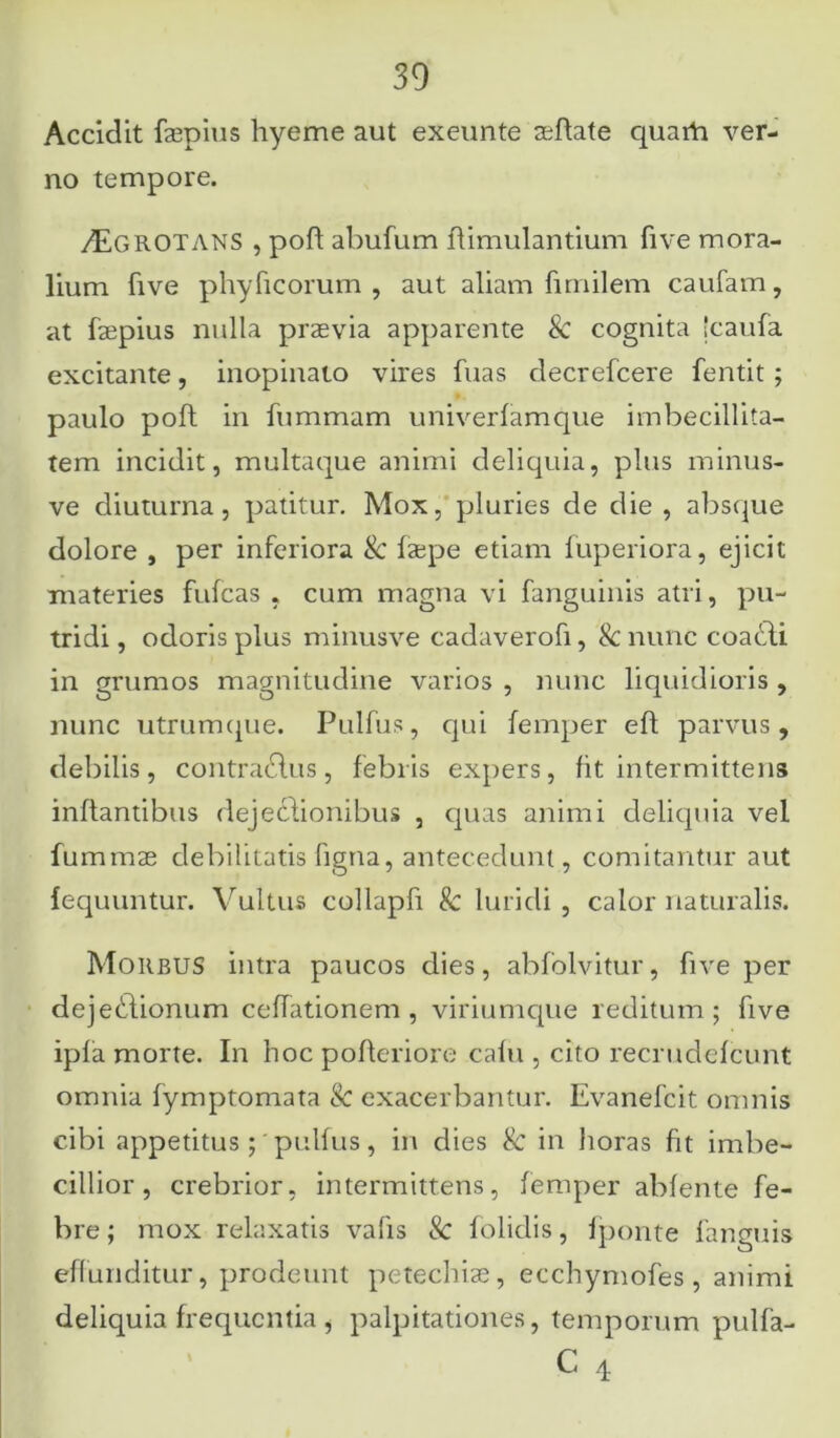 Accidit faepius hyeme aut exeunte aeflate quarta ver- no tempore. /Egrotans , pofl abufum flimulantium five mora- lium five phyficorum , aut aliam fimilem caufam, at faepius nulla praevia apparente & cognita 'caufa excitante, inopinato vires fuas decrefcere fentit ; paulo poft in fiimmam univerfamque imbecillita- tem incidit, multaque animi deliquia, plus minus- ve diuturna, patitur. Mox, pluries de die , absque dolore , per inferiora & faepe etiam fuperiora, ejicit materies fufcas , cum magna vi fanguinis atri, pu- tridi , odoris plus minusve cadaverofi, & nunc coaddi in grumos magnitudine varios , nunc liquidioris , nunc utrumque. Pulfus, qui femper eft parvus, debilis, contraditis, febris expers, fit intermittens inflantibus dejeclionibus , quas animi deliquia vel fummae debilitatis ligna, antecedunt, comitantur aut fequuntur. Vultus collapfi & luridi , calor naturalis. Morbus intra paucos dies, abfolvitur, five per dejedlionum cellationem , viriumque reditum; five ipfa morte. In hoc pofleriore cafu , cito recrudefcunt omnia fymptomata & exacerbantur. Evanefcit omnis cibi appetitus; pulfus, in dies & in horas fit imbe- cillior, crebrior, intermittens, femper abfente fe- bre ; mox relaxatis valis & folidis, fponte fanguis effunditur, prodeunt petechiae, ecchymofes, animi deliquia frequentia, palpitationes, temporum pulfa-