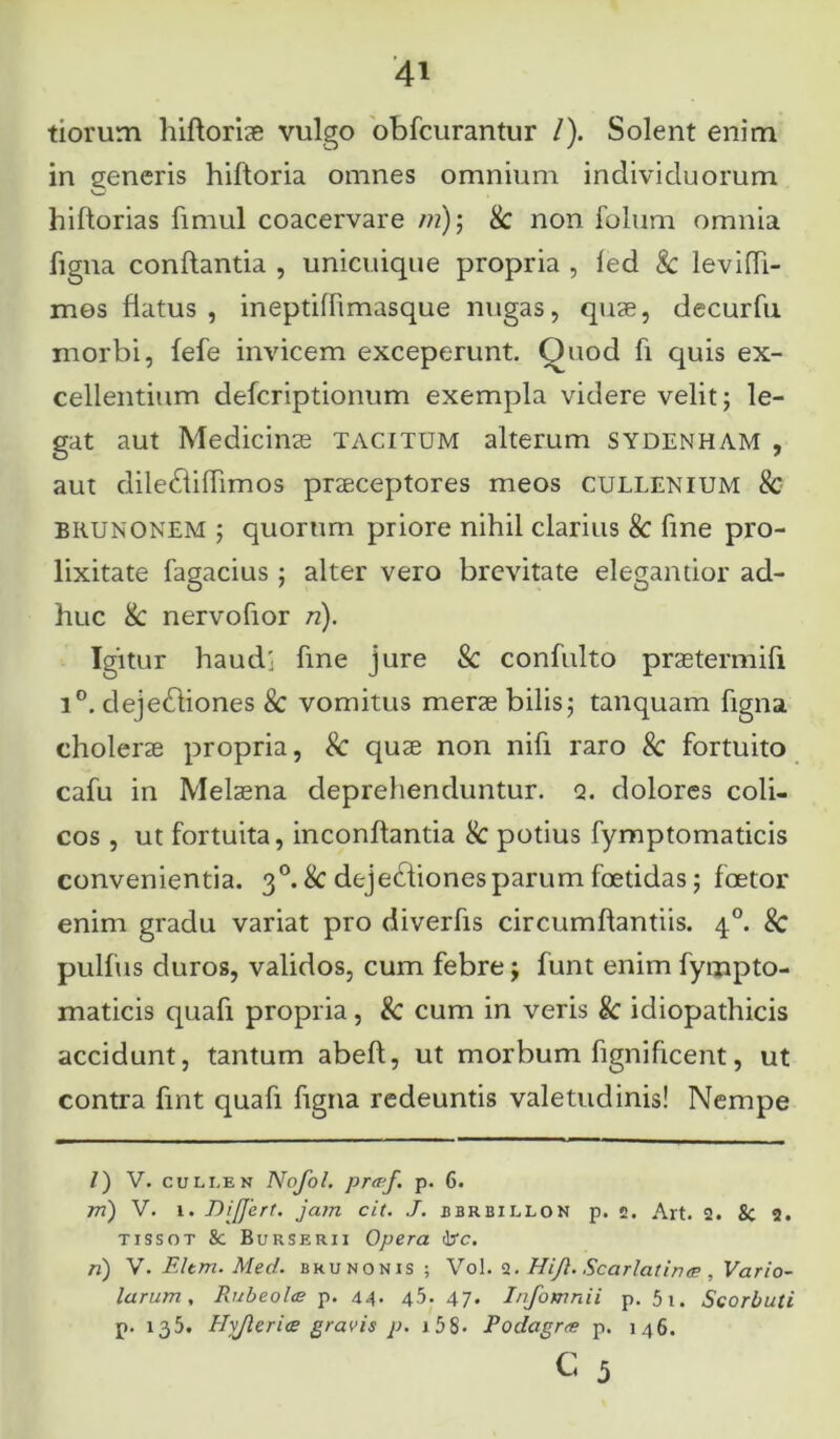 tiorum liifloriae vulgo obfcurantur /). Solent enim in generis hiftoria omnes omnium individuorum V—- hiftorias fimul coacervare /n); & non folum omnia figna conflantia , unicuique propria , fed & levifli- mes flatus, ineptiffimasque nugas, quae, decurfu morbi, fefe invicem exceperunt. Quod fi quis ex- cellentium defcriptionum exempla videre velit; le- gat aut Medicinae tacitum alterum sydenham , aut diledlilfimos praeceptores meos cullenium & BRUNONEM ; quorum priore nihil clarius & line pro- lixitate fagacius; alter vero brevitate elegantior ad- huc & nervofior n). Igitur haudj fine jure & confulto praetermifi 1°. dejedliones & vomitus merae bilis; tanquam figna cholerae propria, Sc quae non nifi raro Sc fortuito cafu in Melaena deprehenduntur, q. dolores coli- cos , ut fortuita, inconflantia & potius fymptomaticis convenientia. 30. & dejedtionesparum faetidas; foetor enim gradu variat pro diverfis circumflandis. 40. Sc pulfus duros, validos, cum febre; funt enim fympto- maticis quafi propria, & cum in veris 8c idiopathicis accidunt, tantum abefl, ut morbum fignificent, ut contra fint quafi figna redeuntis valetudinis! Nempe /) V. cullen Nofol. pra-f. p. 6. rri) V. i. Differt, jam cit. J. bbrbillon p. ». Art. 2. 8c 2. tissot &: Burserii Opera drc. n) V. F.Itm. Med. brunonis ; Vol. 2. Hiff. Scarlatinae , Vario- larum. Rubeo/ce p. 44- 45. 47* Infomnii p. 5i. Scorbuti p. 135. Hyjlerias gravis p. 158- Podagra p. 146.