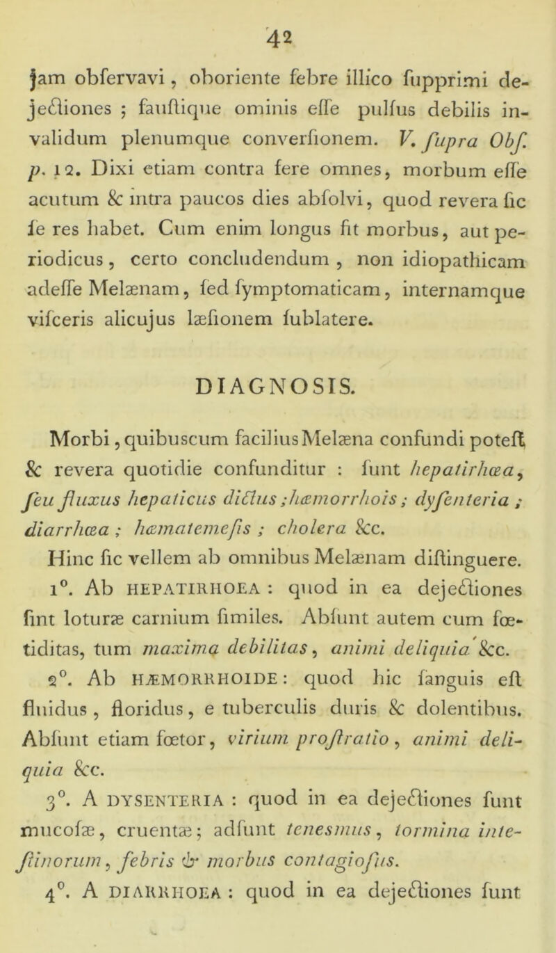 jam obfervavi, oboriente febre illfco fupprimi de- je£iiones ; fauflique ominis effe pullus debilis in- validum plenumque converlionem. V. fupra Obf. p. 12. Dixi etiam contra fere omnes, morbum elle acutum & intra paucos dies abfolvi, quod revera fic ie res habet. Cum enim longus fit morbus, aut pe- riodicus , certo concludendum , non idiopathicam adelfe Melaenam, feci fymptomaticam, internamque vilceris alicujus laefionem lublatere. DIAGNOSIS. Morbi ,quibuscnm facilius Melaena confundi poteff Sc revera quotidie confunditur : funt hepatirhcea, Jeu fluxus hepaticus didlus ;hxmorrhois; dyfentcria ; diarrhcea ; hamatemefis ; cholera Scc. Hinc fic vellem ab omnibus Melaenam diftinguere. i°. Ab HEPATIRIIOEA : quod in ea dejediones fint loturae carnium fimiles. Ablunt autem cum foe- tiditas, tum maxima debilitas, animi deliquia. Scc. 2°. Ab H^MORRHOIDE: quod hic languis efl fluidus , floridus, e tuberculis duris Sc dolentibus. Ablunt etiam foetor, virium projlratio, animi deli- quia Scc. 3°. A DYSENTERIA : quod in ea deje&iones funt mucolas, cruentae; adfunt tenesmus, tormina inte- Jlinorum, febris & morbus contagiofus. 4°. A diarrhoea : quod in ea dejedliones funt