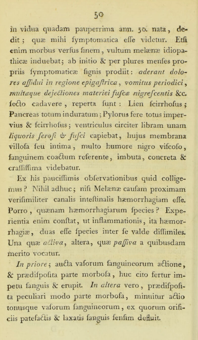 dit ; quas mihi fymptomatica effe videtur. Etfi enim morbus verfus finem , vultum melaenae idiopa- thicae induebat; ab initio & per plures menfes pro- priis lymptomaticse hgnis prodiit: aderant dolo- res ajjidui in regione epigajlrica, vomitus periodici, mu Itaque dejetYiones materiei fufca nigrefcentis &c. fedlo cadavere , reperta funt : Lien fcirrhofus ; Pancreas totum induratum; Pylorus fere totus imper- vius & fcirrhofus; ventriculus circiter libram unam liquoris ferofi & fufci capiebat, hujus membrana villofa feu intima, multo humore nigro vifcofo, fanguinem coaftum referente, imbuta, concreta 8c crafliflima videbatur. Ex his pauciffimis obfervationibus quid collige- mus ? Nihil adhuc; nifi Melaenae caufam proximam verifimiliter canalis inteflinalis haemorrhagiam effe. Porro , quaenam hsmorrhagiarum fpecies ? Expe- rientia enim conflat, ut inflammationis, ita haemor- rhagiae, duas effe fpecies inter fe valde diflimiles. Una quas afliva, altera, quae pajfiva a quibusdam merito vocatur. In priore; au£la vaforum fanguineorum a&ione, Sc praedifpoflta parte morbofa, huc cito fertur im- petu fanguis 8c erupit. In altera vero , przedifpofi- ta peculiari modo parte morbofa, minuitur a£lio tormsque vaforum fanguineorum, ex quorum orifi- ciis patefacis &: laxatis fanguis fenfim defluit.