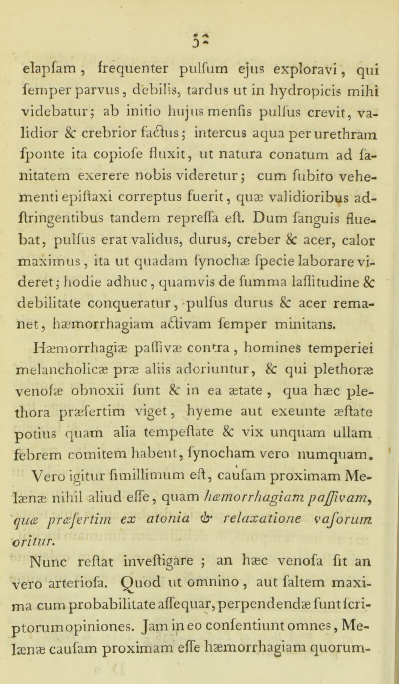 elapfam , frequenter pulfum ejus exploravi, qui femper parvus, debilis, tardus ut in hydropicis mihi videbatur; ab initio hujus menfis pullus crevit, va- lidior & crebrior fa^us; intercus aqua per urethram fponte ita copiofe fluxit, ut natura conatum ad fa- nitatein exerere nobis videretur; cum fubito vehe- menti epiltaxi correptus fuerit, quae validioribus ad- ftiingentibus tandem repreffa eft. Dum fanguis flue- bat, pullus erat validus, durus, creber & acer, calor maximus, ita ut quadam fynochae fpecie laborare vi- deret ; hodie adhuc., quamvis de fumma lallitudine Sc debilitate conqueratur, pulfus durus & acer rema- net, haemorrhagiam a&ivam femper minitans. Haemorrhagiae paffivae contra , homines temperiei melancholicae prae aliis adoriuntur, Sc qui plethorae venofae obnoxii funt Sc in ea aetate , qua haec ple- thora praefertim viget, hyeme aut exeunte aeftate potius quam alia tempeflate Sc vix unquam ullam febrem comitem habent, fynocham vero numquam. Vero igitur fimillimum eft, caufam proximam Me- laenae nihil aliud efle, quam liamorrhagiam paflivam, qua praferlim ex atonia <br relaxatione vaforam oritur. Nunc reftat inveftigare ; an haec venofa fit an vero arteriola. Quod ut omnino , aut laltem maxi- ma cum probabilitate aflequar, perpendendae funt lcri- ptorumopiniones. Jam ineo confentiunt omnes, Me- laenae caufam proximam effe haemorrhagiam quorum-
