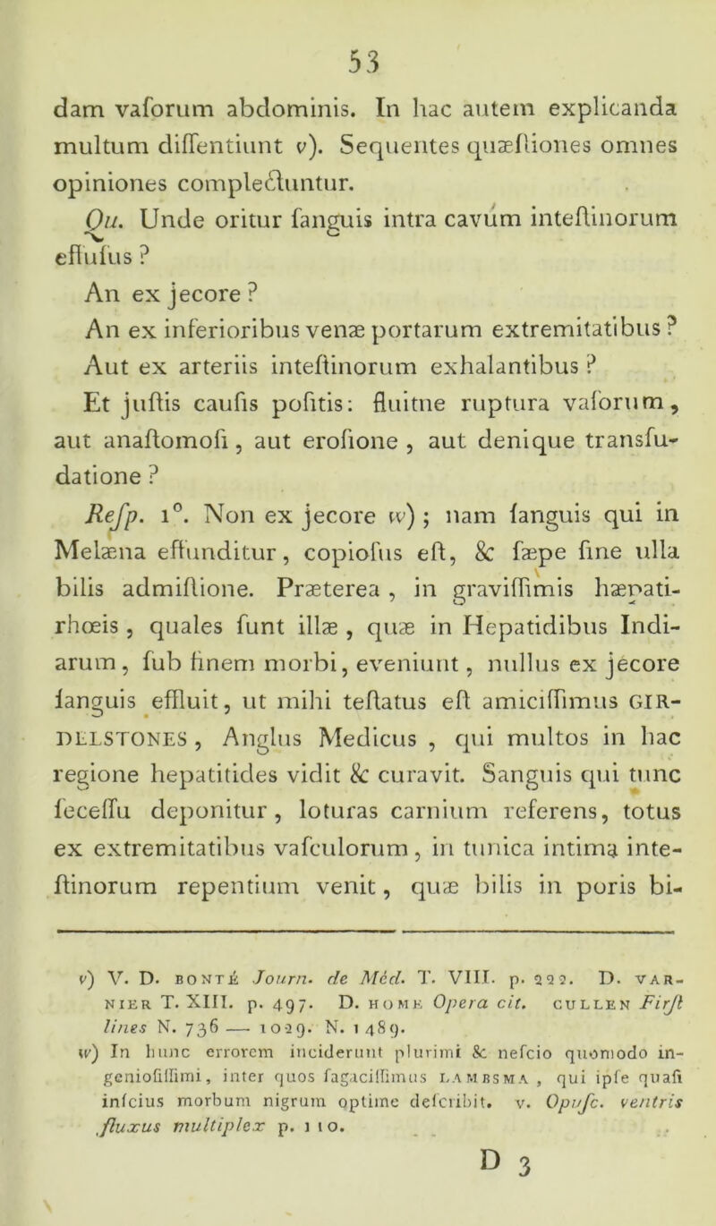 dam vaforum abdominis. In hac autem explicanda multum diffentiunt v). Sequentes qnaefliones omnes opiniones complebuntur. Qu. Unde oritur fanguis intra cavum inteflinorum effufiis ? An ex jecore ? An ex inferioribus venae portarum extremitatibus? Aut ex arteriis inteflinorum exhalantibus ? Et juflis caufis pofitis: fluitne ruptura vaforum, aut anaftomoli, aut erofione , aut denique transfu- datione ? Refp. i°. Non ex jecore w) ; nam fanguis qui in Melaena effunditur, copiofus eff, & faepe fine ulla bilis admiflione. Praeterea , in graviflimis haepati- rhceis, quales funt illae , quae in Hepatidibus Indi- arum, fub finem morbi, eveniunt, nullus ex jecore fanguis effluit, ut mihi teflatus efl amicifTimus GIR- DLLSTONES , Anglus Medicus , qui multos in hac regione hepatitides vidit & curavit. Sanguis qui tunc leceffu deponitur, loturas carnium referens, totus ex extremitatibus vafculorum, in tunica intima inte- flinorum repentium venit, quae bilis in poris bi- c) V. D. bonte Journ. de Mcd. T. VIII. p. 222. D. var- nier T. XIII. p. 497. D. homk Opera cit. cullen W/7? lines N. 736— 1029. N. 1489. 11/) In hunc errorem inciderunt plurimi k. nefeio quomodo in- geniofiifimi, inter quos fagaciffimus lambsma , qui ipfe quafi infeius morbum nigrum optime deferibit. v. Opufc. ventris .fluxus multiplex p. j 10.