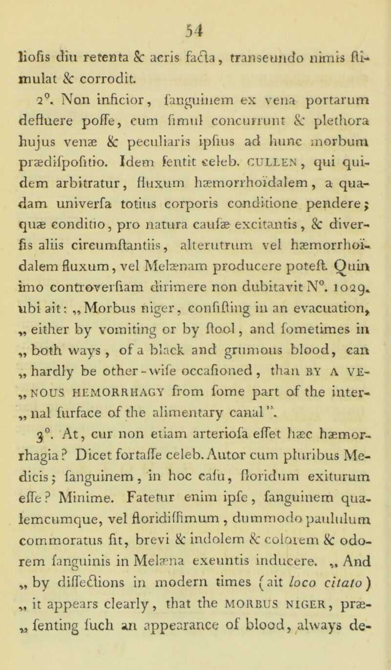 liofis diu retenta Sc aeris facla, transeundo nimis fti- mulat & corrodit. 2°* Non inficior, fanguinem ex vena portarum defluere pofTe, eum fimul concurrunt Sc plethora hujus venae Sc peculiaris ipfius ad hunc morbum praedifpofitio. Idem fentit celeb. cullen , qui qui- dem arbitratur, fluxum haemorrhoidalem , a qua- dam univerfa totius corporis conditione pendere $ quae conditio, pro natura caufae excitantis, Sc diver- fis aliis circumflandis, alterutrum vel haemorrhoi- dalem fluxum, vel Melaenam producere potefh Quin imo controverfiam dirimere non dubitavit N°. 1029* ubi ait: „Morbus niger, confifling in an evacuation, „ either by vomiting or by flool, and fometimes in ,, both vvays , of a black and grumous blood, can „ hardly be other-vvife occafioned , than by a ve- ,, nous hemorrhagy from forne part o.f the inter- „ nal furface of the alimentary canal 30. At, cur non etiam arteriofa effet haec haemor- rhagia? Dicet fortaffe celeb. Autor cum pluribus Me- dicis j fanguinem , in hoc cafu, floridum exiturum effe ? Minime. Fatetur enim ipfe , fanguinem qua- lemcumque, vel floridiffimum , dummodo paululum commoratus fit, brevi Sc indolem Sc colarem Sc odo- rem fanguinis in Melaena exeuntis inducere. ,, And ,, by difledlions in modern times (ait loco citato) „ it appears clearly, that the morbus niger, prae- „ fenting luch an appearance of blood, ahvays de-