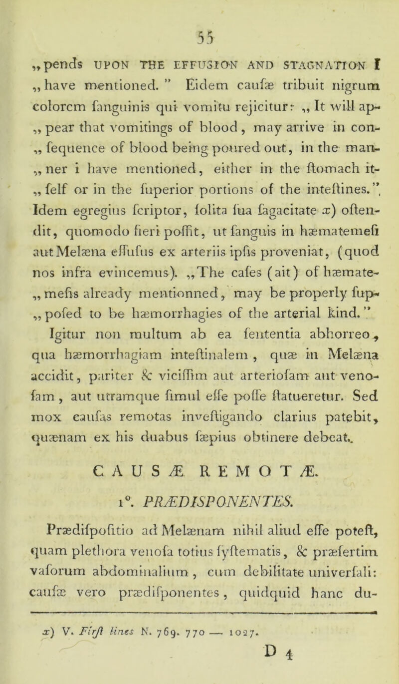 „pends UPON THE EFFU3ION AND STAGNATION I ,, have mentioned. Eidem caufae tribuit nigrum colorem fanguinis qui vomitu rejiciturr „ It will ap- „ pear that vomitings of blood , may arrive in con- ,, fequence of blood being poured out, in the man- ,, ner i have mentioned, either in the ftomach it- „ felf or in the luperior portions of the inteftines. ”, Idem egregius feriptor, folita lua lagacitate x) often- dit, quomodo fieri polht, ut fariguis in hasmatemefi aut Melaena eflufus ex arteriis ipfis proveniat, (quod nos infra evincemus). ,,The cafes (ait) of haemate- ,, mefis already mentionned, may be properly fup- ,, pofed to be haemorrhagies of the arterial kind. ” Igitur non multum ab ea lententia abhorreo., qua haemorrhagiam inteftinalem , quas in Melaena accidit, pariter Sc vicilTtm aut arteriolam aut veno- fam , aut utramque fimul effe polle flatueretur. Sed mox eaufas remotas inveftigando clarius patebit, quaenam ex his duabus faepius obtinere debeat.. C A U S M REMOTA. i°. PR/FDISP ONEN TES. Prasdifpofitio ad Melaenam nihil aliud effe poteft, quam plethora venofa totius fyftematis, & praefertim vaforum abdominalium , cum debilitate univerfali: caufae vero praedifponentes , quidquid hanc du- x) V. Firji lines N. 769. 770 — 1027.