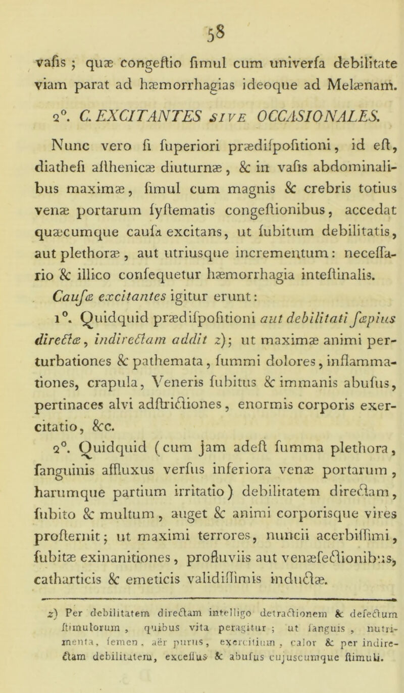 vafis ; quae congeftio fimul cum univerfa debilitate viam parat ad hasmorrhagias ideoque ad Mehenam. 2°. C EXCITANTES sive OCCASIONALES Nunc vero fi fuperiori praedifpofitioni, id eft, diathefi afthenic2e diuturnae, k in vafis abdominali- bus maximae, fimul cum magnis k crebris totius venae portarum fyflematis congeftionibus, accedat quaecumque caufa excitans, ut fubitum debilitatis, aut plethorae , aut utriusque incrementum : neceffa- rio k illico confequetur haemorrhagia inteflinalis. Cauf(2 excitantes igitur erunt: i°. Quidquid praedifpofitioni aut debilitati fepius direflce, indirettam addit z); ut maximae animi per- turbationes k pathemata, fummi dolores, inflamma- tiones, crapula, Veneris fubitus & immanis abufus, pertinaces alvi adftricliones , enormis corporis exer- citatio, kc. q°. Quidquid (cum jam adefl fumma plethora, fanguinis affluxus verfus inferiora venae portarum , harumque partium irritatio) debilitatem direidam, fubito k multum, auget k animi corporisque vires proflernit; ut maximi terrores, nuncii acerbiffimi, fubitae exinanitiones, profluviis aut venaefedionibus, catharticis k emeticis validiflimis indubiae. z) Per debilitatem direfram intelligo detra&ionem & defefturn ftiinutortun , quibus vita peragitur ; ut fanguis , nutri- menta, femen, aer purus, exercitium, calor k per indire- ctam debilitatem, exceilus k abufus cujuscumque flimulj.