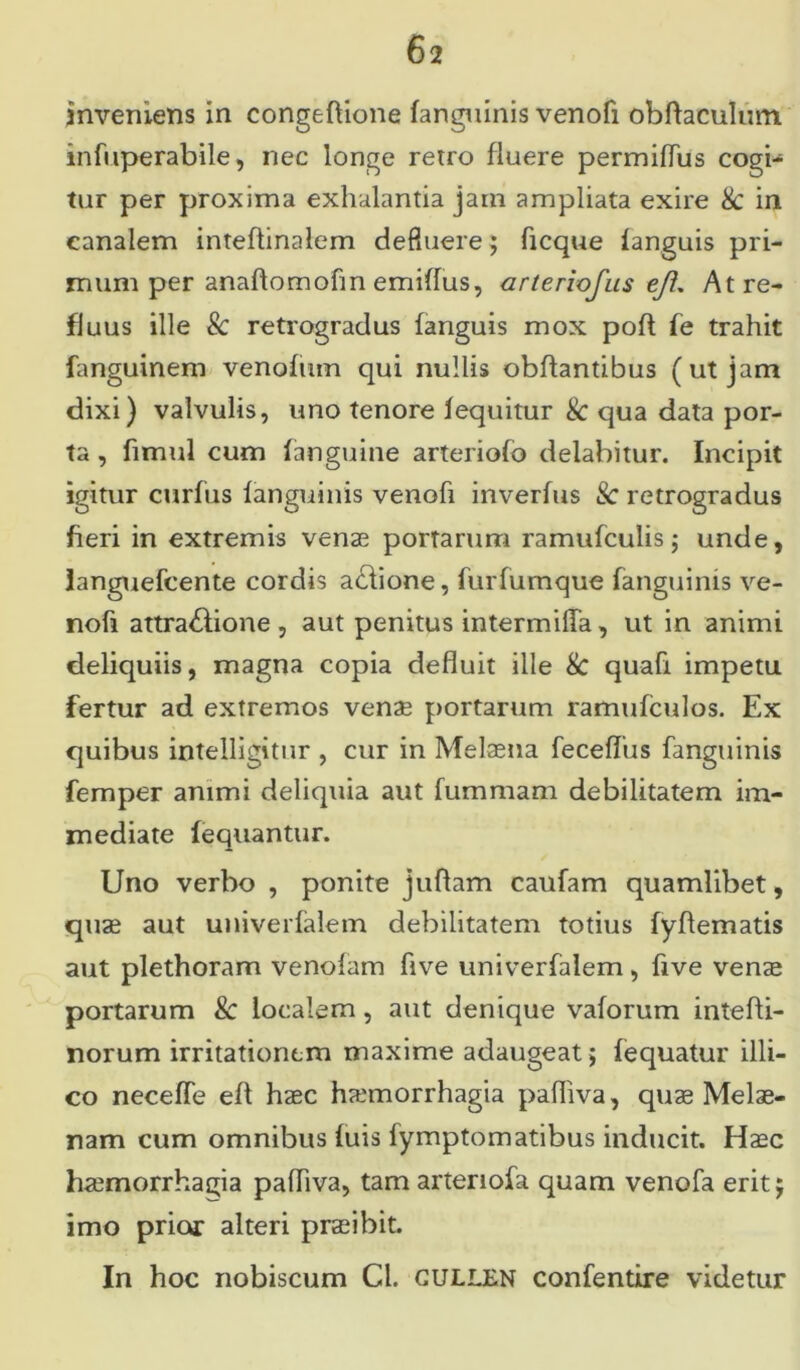 inveniens in congeftione fanguinis venofi obftaculum. infiiperabile, nec longe retro fluere permifTus cogi- tur per proxima exhalantia jam ampliata exire 8c in canalem inteftinalem defluere; ficque fanguis pri- mum per anaflomofin emiffus, arteriofus ejl. At re- fluus ille & retrogradus fanguis mox poft fe trahit fanguinem venofum qui nullis obffantibus (ut jam dixi) valvulis, uno tenore fequitur & qua data por- ta , fimul cum (anguine arteriofo delabitur. Incipit igitur curfus (anguinis venofi inverfus 8c retrogradus fieri in extremis venae portarum ramufculis; unde, languefcente cordis aciione, furfumque fanguinis ve- nofi attra&ione , aut penitus intermiffa, ut in animi deliquiis, magna copia defluit ille & quafi impetu, fertur ad extremos venae portarum ramufculos. Ex quibus inteiligitur , cur in Melaena feceflus fanguinis femper animi deliquia aut fummam debilitatem im- mediate fequantur. Uno verbo , ponite juflam caufam quamlibet, quae aut univerfalem debilitatem totius fyflematis aut plethoram venolam flve univerfalem, five venae portarum & localem, aut denique vaforum intefti- norum irritationem maxime adaugeat> fequatur illi- co neceffe eff haec haemorrhagia pafiiva, quae Melae- nam cum omnibus (uis fymptomatibus inducit. Haec haemorrhagia pafliva, tamartenofa quam venofa eritj imo prior alteri praeibit. In hoc nobiscum Ci. cullen confentire videtur