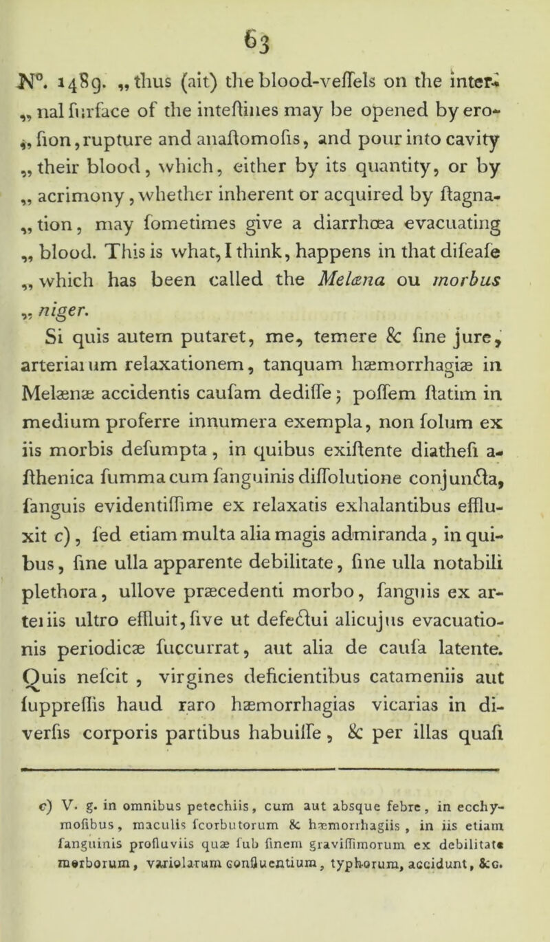 ■N°. 1489. „tlius (ait) the blood-veffels 011 the inter» „ nal furface of the inteftines may be opened byero- fion, rupture and anaflomofis, and pour into cavity „their blood, which, either by its quantity, or by „ acrimony , whether inherent or acquired by ftagna- ,, tion, may fometimes give a diarrhoea evacuating „ blood. This is what, I think, happens in that difeafe „ which has been called the Melana ou morbus „ niger. Si quis autem putaret, me, temere & fine jure, arteriaium relaxationem, tanquam haemorrhagiae in Melaenae accidentis caufam dedilfe ; poffem ftatim in medium proferre innumera exempla, non folum ex iis morbis defumpta, in quibus exiflente diathefi a- fthenica fummacum fanguinis diffolutione conjun£la, fanguis evidentilhme ex relaxatis exhalantibus efflu- xit c), led etiam multa alia magis admiranda, in qui- bus, fine ulla apparente debilitate, fine ulla notabili plethora, ullove praecedenti morbo, fanguis ex ar- teiiis ultro effluit,five ut defe&ui alicujus evacuatio- nis periodicae fuccurrat, aut alia de caufa latente. Quis nefcit , virgines deficientibus catameniis aut fuppreffis haud raro haemorrhagias vicarias in di- verfis corporis partibus habuilfe, & per illas quafi c) V. g. in omnibus petechiis, cum aut absque febre, in ecchy- mofibus, maculis fcorbutorum &. h^emorihagiis , in iis etiam fanguinis profluviis quae fub finem graviflimorum ex debilitat» morborum, varielarum Gonfiu entium, typh-orum, accidunt, &c.
