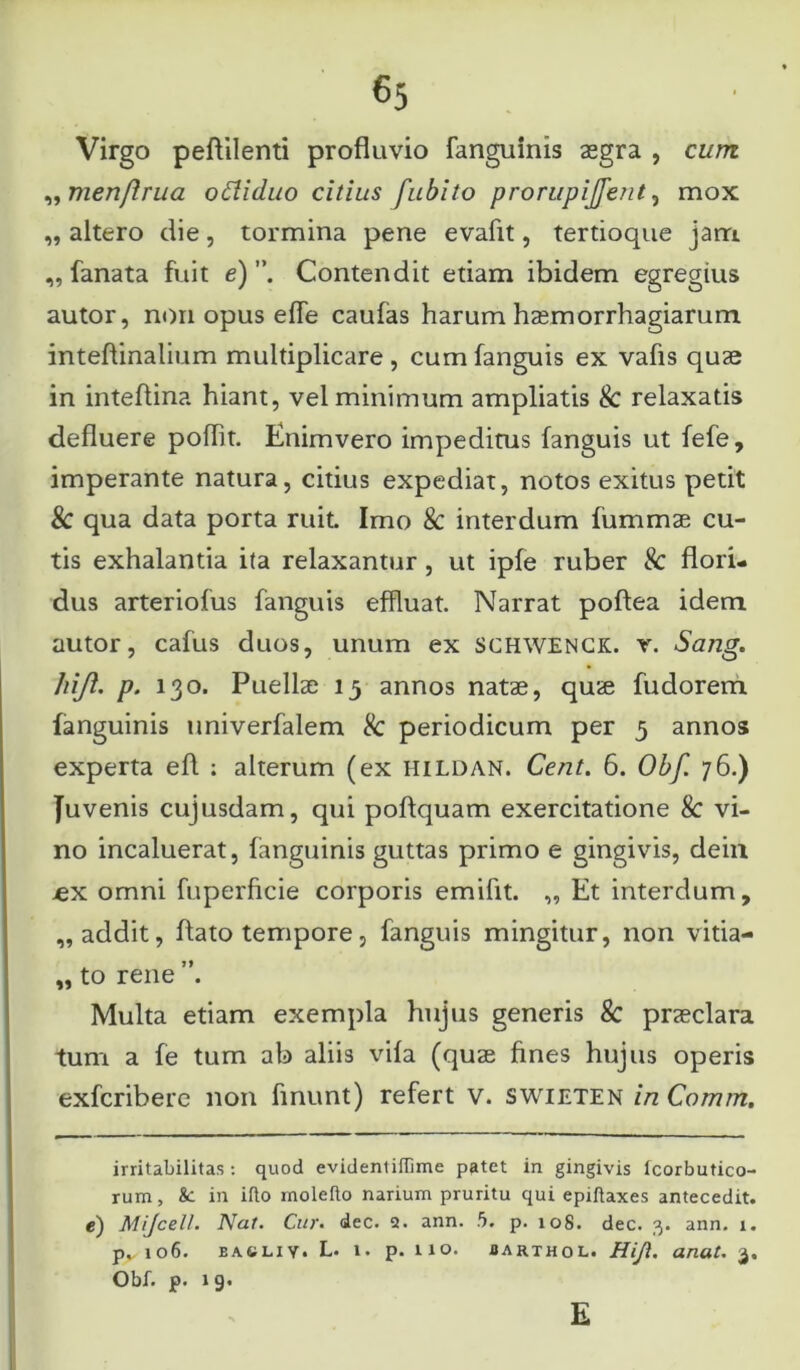 Virgo peflilenti profluvio fanguinis aegra , cum „ men/lrua ofliduo citius fubito prorupijjent, mox „ altero die, tormina pene evafit, tertioque jam „ fanata fuit e) Contendit etiam ibidem egregius autor, non opus effe caufas harum haemorrhagiarum inteflinalium multiplicare , cum fanguis ex vafis quae in inteflina hiant, vel minimum ampliatis & relaxatis defluere pofht. Enimvero impeditus fanguis ut fefe, imperante natura, citius expediat, notos exitus petit Sc qua data porta ruit. Imo & interdum fummae cu- tis exhalantia ita relaxantur , ut ipfe ruber & flori- dus arteriofus fanguis effluat. Narrat pofiea idem autor, cafus duos, unum ex SCHWENCK. y. Sang. lrijl. p. 130. Puellae 13 annos natae, quae fudorem fanguinis univerfalem & periodicum per 3 annos experta eft ; alterum (ex hildan. Cent. 6. Obf. 76.) Juvenis cujusdam, qui poftquam exercitatione & vi- no incaluerat, fanguinis guttas primo e gingivis, dein .ex omni fuperficie corporis emifit. „ Et interdum, „ addit, flato tempore, fanguis mingitur, non vitia- „ to rene ”. Multa etiam exempla hujus generis & praeclara tum a fe tum ab aliis vifa (quae fines hujus operis exfcribere non finunt) refert v. swieten in Comm. irritabilitas : quod evidentiffime patet in gingivis Icorbutico- rum, Sc in illo moleflo narium pruritu qui epiftaxes antecedit, e) Mijcell. Nat. Cur. dec. 2. ann. 5. p. 108. dec. 3. ann. 1. pv io6. EA4JLIY. L. 1. p. lio. iarthol. Hijl. anat. 3, Obf. p. 1 9. E