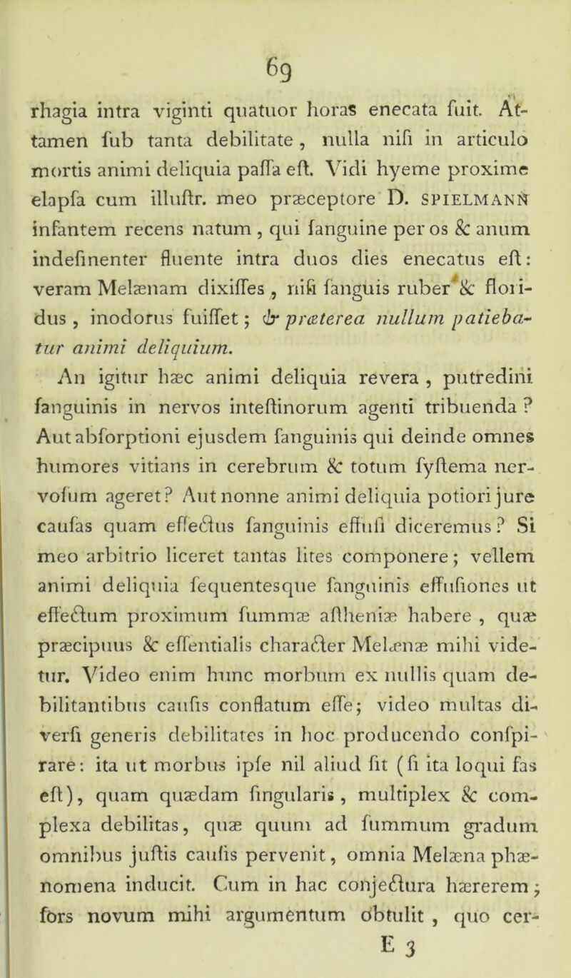 rhagia intra viginti quatuor horas enecata fuit. At- tamen fub tanta debilitate , nulla nili in articulo mortis animi deliquia palla eft. Vidi hyeme proxime elapfa cum illuftr. meo praeceptore D. spielmann infantem recens natum , qui fanguine per os 8c anum indefinenter fluente intra duos dies enecatus eft: veram Melaenam dixilfes , ni fi fanguis ruber & flori- dus , inodorus fuiflet; dr prceterea nullum patieba- tur animi deliquium. An igitur haec animi deliquia revera , putredini fanguinis in nervos inteflinorum agenti tribuenda ? Autabforptioni ejusdem fanguinis qui deinde omnes humores vitians in cerebrum & totum fyflema ner- vofum ageret? Autnonne animi deliquia potiorijure caufas quam efferus fanguinis effuii diceremus? Si meo arbitrio liceret tantas lites componere; vellem animi deliquia lequentesque fanguinis effufioncs ut efleddum proximum fummae aftheniae habere , quae praecipuus 8c effentialis chara&er Mehenae mihi vide- tur. Video enim hunc morbum ex nullis quam de- bilitantibus caufis conflatum efle; video multas di- verfi generis debilitates in hoc producendo confpi- rare: ita ut morbus ipfe nil aliud fit (fi ita loqui fas eft), quam quaedam fmgularis, multiplex & com- plexa debilitas, quae quum ad fummum gradum omnibus juftis caulis pervenit, omnia Melaena phae- nomena inducit. Cum in hac conjeftura haererem; fors novum mihi argumentum obtulit , quo cer- E 3