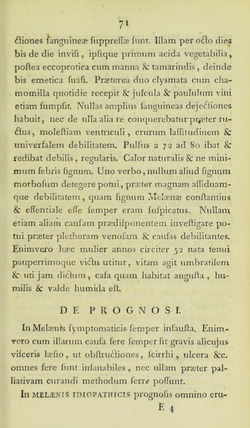 Diones fanguineae fuppreflfae funr. Illam per odo clies bis de die invifi, ipfique primum acida vegetabilia, podea eccoprotica cum manna Sc tamarindis, deinde bis emetica fuafi. Praeterea duo clysmata cum cha- momilla quotidie recepit Sc jufcula Sc paululum vini etiam fumpfit. Nullas amplius ianguineas dejectiones habuit, nec de ulla alia re conquerebatur praeter ru- dus, moleftiam ventriculi, crurum lallitudinem & univerfalem debilitatem. PulTus a 72 ad So ibat & redibat debilis , regularis. Calor naturalis Sc ne mini- mum febris lignum. Uno verbo, nullum aliud fignum morbofum detegere potui, praeter magnam alliduam- que debilitatem, quam fignum Melaenae conflandus & effentiale elle femper eram fufpicatus. Nullam etiam aliam caufam praedilponentem inveftigare po- tui praeter plethoram venofam & cautas debilitantes. Enimvexo haec mulier annos circiter 52 nata tenui pauperrimoque victu utitur, vitam agit umbratilem Sc uti jam didtim, cafa quam habitat angufta , hu- milis Sc valde humida ell. DE PROGNOSI. In Melaenfs fymptomaticis femper infaufla. Enim- vero cum illarum caufa fere femper fit gravis alicujus vifceris iaefio, ut obflrudiones, lcirrhi,, ulcera Scc. omnes fere funt inlanabiles , nec ullam praeter pal- liativam curandi methodum fenv poffunt. In MELINIS idiopathicis prognofis omnino eru- F. 4