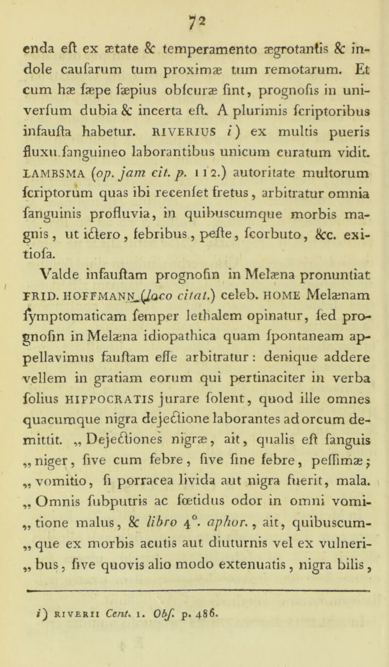 enda eft ex aetate Sc temperamento aegrotantis Sc in- dole caufarum tum proximae tum remotarum. Et cum hae faepe faepius obfcurae fint, prognofis in uni- verfum dubia & incerta eft. A plurimis fcriptoribus infaufta habetur, riverius i) ex multis pueris fluxu.fanguineo laborantibus unicum curatum vidit. 1AMBSMA (op. jam cit. p. 112.) autoritate multorum fcriptorum quas ibi recenfet fretus , arbitratur omnia fanguinis profluvia, in quibuscumque morbis ma- gnis, ut idlero, febribus, pefte, fcorbuto, kc. exi- tiofa. Valde infauftam prognofm in Melaena pronuntiat TRID. HOFFManN^/oco cilat.) celeb. HOME Melaenam lymptomaticam lemper lethalem opinatur, fed pro- gnofm in Melaena idiopathica quam fpontaneam ap- pellavimus fauftam efle arbitratur : denique addere vellem in gratiam eorum qui pertinaciter in verba folius hifpocratis jurare folent, quod ille omnes quacumque nigra dejedlione laborantes adoreum de- mittit. „ Deje&iones nigrae, ait, qualis eft fanguis ,, niger, ftve cum febre , five fine febre , peflimae $ „ vomitio, fi porracea livida aut nigra fuerit, mala. „ Omnis fubputris ac foetidus odor in omni vomi- tione malus, k libro 40. aphur., ait, quibuscum- „ que ex morbis acutis aut diuturnis vel ex vulneri- „ bus, five quovis alio modo extenuatis , nigra bilis,