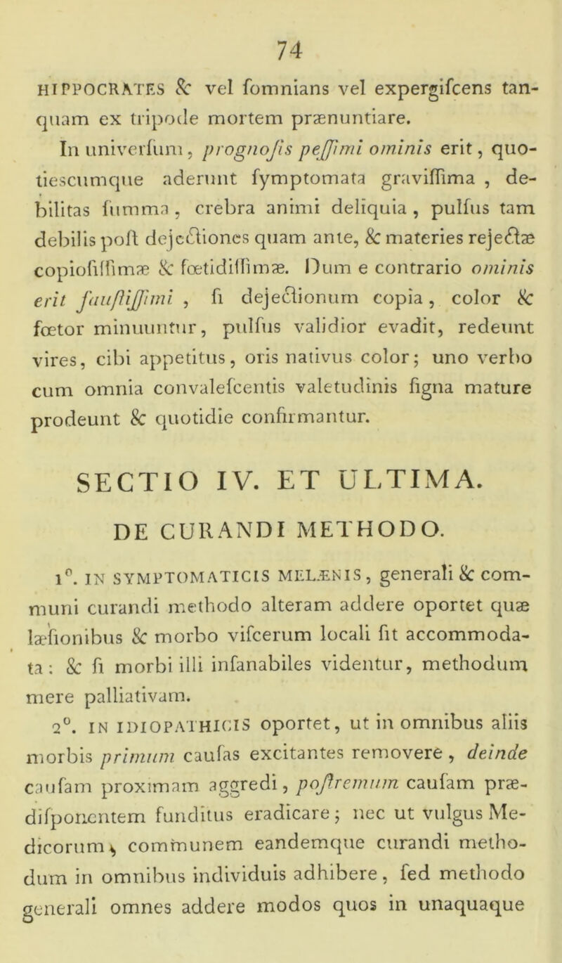 hiPPOCRA.TES Sc vel fomnians vel expergifcens tan- quam ex tripode mortem praenuntiare. In univerfiim, prognojis pejpmi ominis erit, quo- tiescumque aderunt fymptomata graviffima , de- bilitas fumma, crebra animi deliquia , pulfus tam debilis pofl dejc&iones quam ante, & materies rejeftae copiofiffimae & foetidillimae. Dum e contrario ominis erit faufiijpmi , fi dejeclionum copia, color & foetor minuuntur, pulfus validior evadit, redeunt vires, cibi appetitus, oris nativus color; uno verbo cum omnia convalefcentis valetudinis figna mature prodeunt 8c quotidie confirmantur. SECTIO IV. ET ULTIMA. DE CURANDI METHODO. ip. IN SYMPTOMATICIS MEUENIS, generali & com- muni curandi methodo alteram addere oportet quae laefionibus & morbo vifcerum locali fit accommoda- ta: & fi morbi illi infanabiles videntur, methodum mere palliativam. 2°. in IDIOPATHICIS oportet, ut in omnibus aliis morbis primum caufas excitantes removere , deinde caufam proximam aggredi, pojlremum caufam prae- difponentem funditus eradicare; nec ut vulgus Me- dicorum* communem eandemque curandi metho- dum in omnibus individuis adhibere, fed methodo generali omnes addere modos quos in unaquaque
