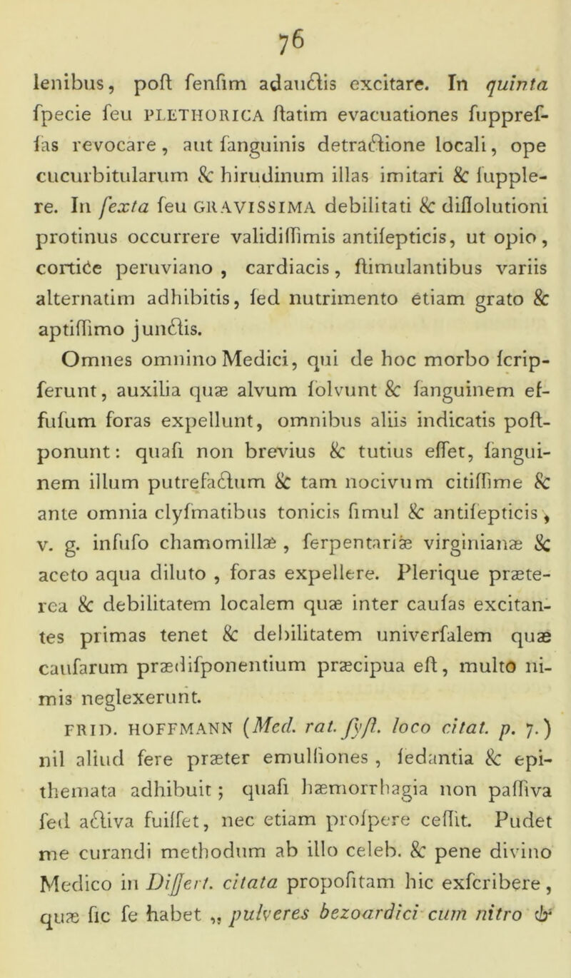 lenibus, poft fenfim adau&is excitare. In quinta fpecie feu plethorica ftatim evacuationes fuppref- las revocare, aut fanguinis detraftione locali, ope cucurbitularum Sc hirudinum illas imitari & iupple- re. In j'exta feu GRAVISSIMA debilitati Sc diflolutioni protinus occurrere validillimis antifepticis, ut opio, cortice peruviano , cardiacis, flimulantibus variis alternatim adhibitis, lecl nutrimento etiam grato Sc aptifhmo jundlis. Omnes omnino Medici, qui de hoc morbo fcrip- ferunt, auxilia quae alvum folvunt 8c fanguinem ef- fufum foras expellunt, omnibus aliis indicatis poft- ponunt: quafi non brevius Sc tutius effet, fangui- nem illum putrefa&um Sc tam nocivum citiffime Sc ante omnia clyfmatibus tonicis fimul Sc antifepticis, v. g. infufo chamomillae , ferpentariae virginianae Sc aceto aqua diluto , foras expellere. Plerique praete- rea & debilitatem localem quae inter caufas excitan- tes primas tenet Sc debilitatem univerfalem quae caufarum praedifponentium praecipua eft, multo ni- mis neglexerunt. frid. hoffmann (Mccl. rat. fyfl. loco citat, p. 7.) nil aliud fere praeter emulliones , fedantia Sc epi- themata adhibuit; quafi haemorrhagia non pafliva led aftiva fuiffet, nec etiam prolpere cedit. Pudet me curandi methodum ab illo celeb. & pene divino Medico in Differt, citata propofitam hic exfcribere, quae fic fe habet „ pulveres bezoardici cum nitro &
