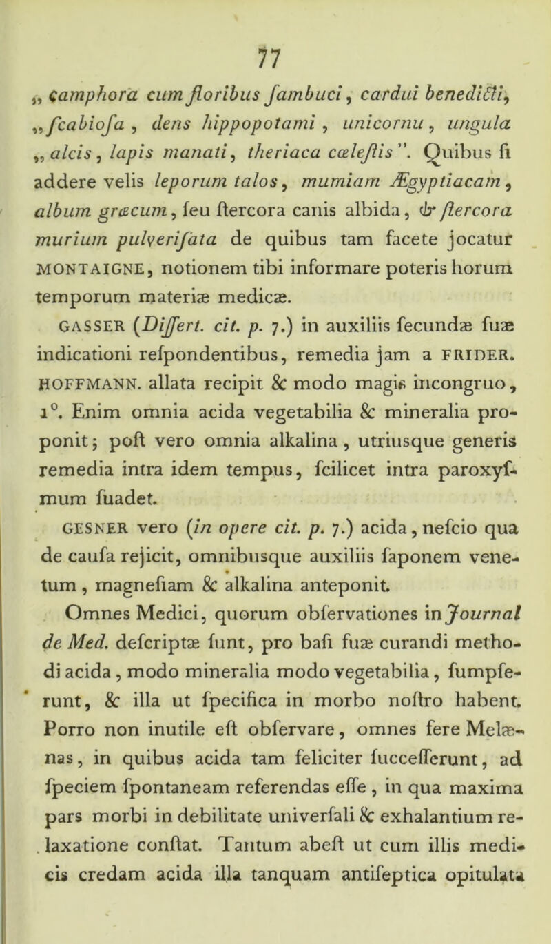 „ c amphora cum floribus fambuci, cardui benedifli, „fcabiofa , c/e/zs hippopotami , uni cornu , ungula „ alcis, lapis manati, theriaca caleflis. Quibus fi addere velis leporum talos, mumiam JEgyptiacam , album gnzcum, feu ftercora canis albida, & jlercora murium pulyerifata de quibus tam facete jocatur MONtaigne , notionem tibi informare poteris horum temporum materiae medicae. gasser (Differt. cit. p. 7.) in auxiliis fecundae fuae indicationi refpondentibus, remedia jam a FRIDER. HOFFMANN. allata recipit & modo magi* incongruo, i°. Enim omnia acida vegetabilia & mineralia pro- ponit ; poft vero omnia alkalina, utriusque generis remedia intra idem tempus, fcilicet intra paroxyf- mum fuadet. GESNER vero (z7z opere cit. p. 7.) acida, nefcio qua de caufa rejicit, omnibusque auxiliis faponem vene- tum, magnefiam & alkalina anteponit. Omnes Medici, quorum oblervationes in Journal de Med. defcriptas funt, pro bafi fuse curandi metho- di acida , modo mineralia modo vegetabilia, fumpfe- runt, & illa ut fpecifica in morbo noftro habent. Porro non inutile eft obfervare, omnes fere Melse- nas, in quibus acida tam feliciter fuccefferunt, ad fpeciem fpontaneam referendas elfe , in qua maxima pars morbi in debilitate univerfali 8c exhalantium re- laxatione conflat. Tantum abefl ut cum illis medi- cis credam acida illa tanquam antifeptica opitulata
