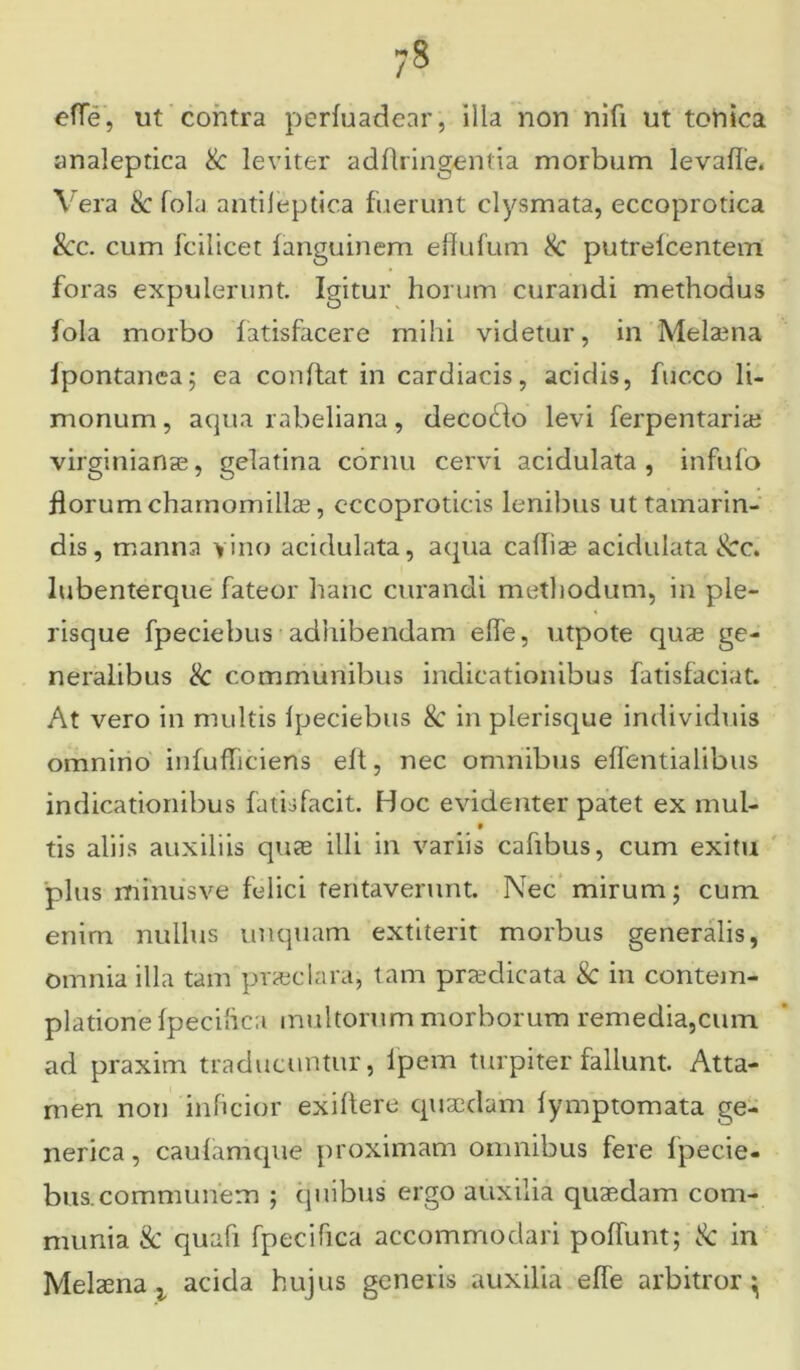 efle, ut contra perfuadenr, illa non nifi ut tohica analeptica & leviter adflringentia morbum levafle. Vera & fola antileptica fuerunt clysmata, eccoprotica 8cc. cum fcilicet languinem effufum Sc putrelcentem foras expulerunt. Igitur horum curandi methodus fola morbo fatisfacere mihi videtur, in Melaena Ipontanea; ea conflat in cardiacis, acidis, fucco li- monum, aqua rabeliana, deco£lo levi ferpentaria? virginianae, gelatina cornu cervi acidulata , infufo florum chamomillae, cccoproticis lenibus uttamarin- dis, manna vino acidulata, aqua caffiae acidulata &c. lubenterque fateor hanc curandi methodum, in ple- risque fpeciebus adhibendam efle, utpote quae ge- neralibus <k communibus indicationibus fatisfaciat. At vero in multis Ipeciebus 8c in pierisque individuis omnino infufhciens eft, nec omnibus effentialibus indicationibus fatisfacit. Hoc evidenter patet ex mul- t tis aliis auxiliis quae illi in variis cafibus, cum exitu plus minus ve felici tentaverunt. Nec mirum; cum enim nullus unquam extiterit morbus generalis, omnia illa tam praeclara; tam praedicata & in contem- platione fpeciftca multorum morborum remedia,cum ad praxim traducuntur, lpem turpiter fallunt. Atta- men non inficior exillere quaedam fymptomata ge- nerica, caulamque proximam omnibus fere fpecie- bus. communem ; quibus ergo auxilia quaedam com- munia & quali fpeciftca accommodari poliunt; & in Melaena t acida hujus generis auxilia efle arbitror ^