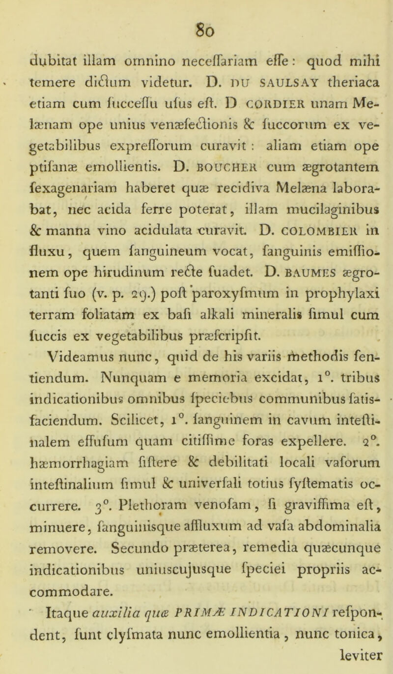 dubitat illam omnino necelTariam effe: quod mihi temere didlum videtur. D. nu SAULSAY theriaca etiam cum jfucceflu ufus eft. D CQRDIER unam Me- laenam ope unius venaefeclionis 8c iuccorum ex ve- getabilibus exprefforum curavit : aliam etiam ope ptilanae emollientis. D. boucher cum aegrotantem fexagenariam haberet quae recidiva Melaena labora- bat, nec acida ferre poterat, illam mucilaginibus & manna vino acidulata curavit. D. colombier in fluxu, quem [anguineum vocat, fanguinis emiflio- nem ope hirudinum redle fuadet. D. baumes aegro- tanti fuo (v. p. 29.) poft paroxyfmum in prophylaxi terram foliatam ex bafi alkali mineralis fimul cum (uccis ex vegetabilibus praefcripfit. Videamus nunc, quid de his variis ihethodis fen- tiendum. Nunquam e memoria excidat, i°. tribus indicationibus omnibus [peciebus communibus fatis- faciendum. Scilicet, i°. [anguinem in cavum intefti- nalem effufum quam citiflime foras expellere. q°. haemorrhagiam fiflere & debilitati locali vaforum inteflinalimn fimul Sc univerfali totius fyflematis oc- currere. 30. Plethoram venofam, fi gravifhma eft, minuere, fanguiuisque affluxum ad vafa abdominalia removere. Secundo praeterea, remedia quaecunque indicationibus uniuscujusque fpeciei propriis ac- commodare. ' Itaque auxilia quce PRIMAE INDICATIONI refpon- dent, funt clylmata nunc emollientia , nunc tonica, leviter