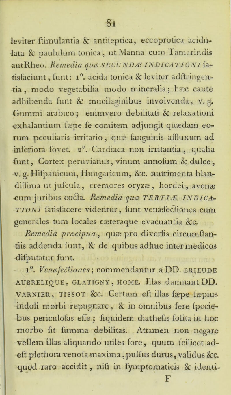 leviter ftimulantia 8c antifeptica, eccoprotica acidu- lata Sc paululum tunica, ut Manna cum Tamarindis autKheo. Remedia qu<z SECUNDs£ IND1CATI0N1 fa- tisfaciunt, funt: i°. acida tonica & leviter adftringen- tia , modo vegetabilia modo mineralia; haec caute adhibenda funt & mucilaginibus involvenda, v. g. Gummi arabico; enimvero debilitati & relaxationi exhalantium fsepe fe comitem adjungit quaedam eo- rum peculiaris irritatio, quae languinis allluxum ad inferiora fovet. 2°. Cardiaca non irritantia , qualia funt, Cortex peruvianus, vinum annolum & dulce, v. g. Hifpanicuui, Hungaricum, &c. nutrimenta blan- didima utjulcula, cremores oryzae, hordei, avenae ■cum juribus coda. Remedia qu<z TERTIAE INDICA* TIONI fatisfacere videntur, funt venaefediones cum generales tum locales creteraque evacuantia &c. Remedia pr&cipua, quse pro diverfis circumftan- tiis addenda funt, & de quibus adhuc inter medicos difputatur funt. i°. Vcnafettiones; commendantur a DD. brieude aubrelique, glatigny, home. Illas damnant DD. varnier, tissot &c. Certum efl illas faepe fiepius indoli morbi repugnare, & in omnibus fere Ipecie- bus periculofas elfe ; fiquidem diathefis folita in hoc morbo fit fumma debilitas. Attamen non negare vellem illas aliquando utiles fore, quum fcilicet ad- eft plethora venofa maxima,pullus durus, validus &c. quod raro accidit, nili in lymptomaticis & identi- F