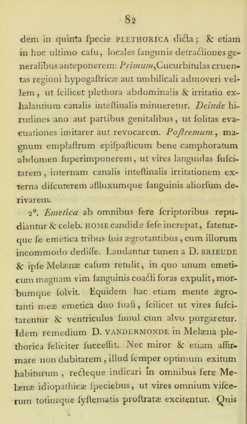 dem in quinta fpecie plethorica diifta ; &: etiam in hoc ultimo calu, locales languriis detradliones ge- neralibus anteponerem: Primum,Cucurbitulas cruen- tas regioni hypogaftricae aut umbilicali admoveri vel- lem , ut Icilicet plethora abdominalis & irritatio ex- halantium canalis inteftinalis minueretur. Deinde hi- rudines ano aut partibus genitalibus, ut iolitas eva- cuationes imitarer aut revocarem. Pojlremum , ma- gnum emplaflrum epifpafticum bene camphoratum abdomen fuperimponerem, ut vires languidas fufei- tarem , internam canalis inteftinalis irritationem ex- terna difcutererti affluxumque (anguinis aliorfum de- rivarem. q°. Emetica ab omnibus fere feriptoribus repu- diantur & celeb. HOME candide fefe increpat, fatetur- que fe emetica tribus luis aegrotantibus , cum illorum incommodo dedifte. Laudantur tamen a D. brieude & iple Melaenae caftim retulit, in quo unum emeti- cum magnam vim languinis coatfti foras expulit,mor- bumque lolvit. Equidem hac etiam mente aegro- tanti meae emetica duo luafi, fcilicet ut vires lufci- tarentur & ventriculus limul cum alvo purgaretur. Idem remedium D. vandermonde in Melaena ple- thorica feliciter fucceftit. Nec miror & etiam affir- mare non dubitarem , illud lemper optimum exitum habiturum , redfeque indicari m omnibus fere Me- laenae idiopathicae fpeciebus, ut vires omnium vifce- rum totiusque fyftematis proftratae excitentur. Quis