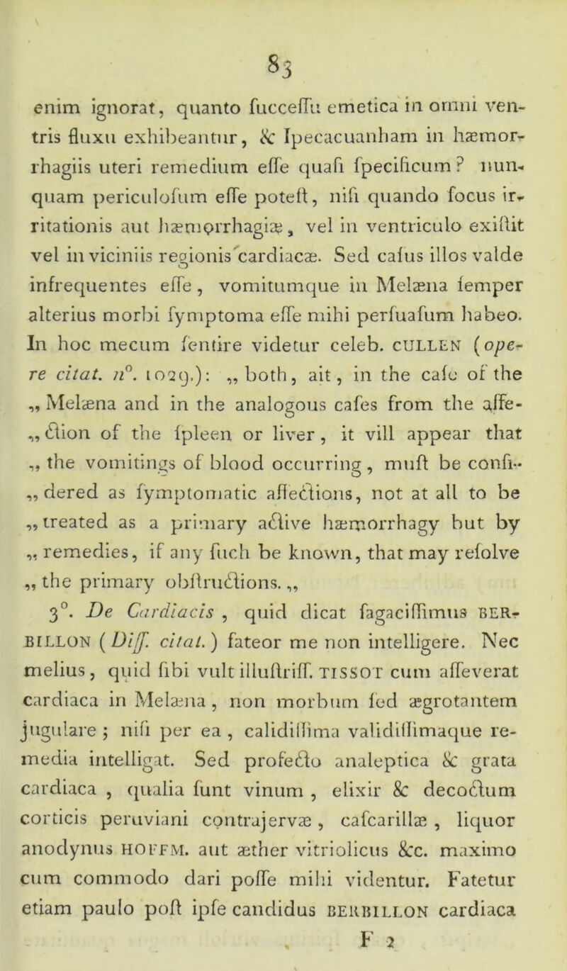 enim ignorat, quanto fucceffu emetica in ornni ven- tris fluxu exhibeantur, & Ipecacuanham in haemor- rhagiis uteri remedium efle quafi fpecificum P nun- quam periculofum efle potefl, nifi quando focus ir^ ritationis aut haemorrhagiae, vel in ventriculo exibit vel in viciniis regionis 'cardiacae. Sed cafus illos valde infrequentes efle , vomitumque in Melaena femper alterius morbi fymptoma efle mihi perfuafum habeo. In hoc mecum fentire videtur celeb. cullen (ope- re citat. n°. 10-29.): „both, ait, in the cale of the ,, Melaena and in the analogous cafes from the afle- ,, (Ttion of the Ipleen or liver , it vili appear that ,, the vomitings of blood occurring, muli be confi- „ dered as fymptomatic aflections, not at ali to be „ treated as a primary atflive haemorrhagy but by ,, remedies, if any fuch be known, that may refolve „ the primary obflrudions. ,, 30. De Cardiacis , quid dicat fagaciflimus BERr billon (Dijj\ citat.) fateor me non intelligere. Nec melius, quid libi vult illuflriff. TISSOT cum afleverat cardiaca in Melama , non morbum led aegrotantem jugulare ; nili per ea , calidiflima validiilimaque re- media intelligat. Sed profe£fo analeptica Se grata cardiaca , qualia funt vinum , elixir 8c decodlum corticis peruviani contrajervae , cafcarillae , liquor anodynus hoffm. aut aether vitriolicus 8cc. maximo cum commodo dari pofle mihi videntur. Fatetur etiam paulo pofl ipfe candidus beubillon cardiaca F 2