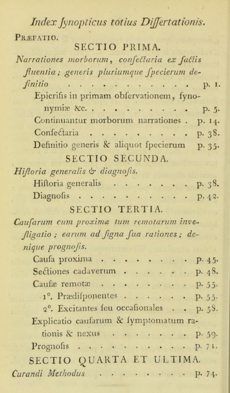 Index Jynopticus totius DiJJertationis. Prjefatio. SECTIO PRIMA. Narrationes morborum, confleSlaria ex flatlis fluentia; generis pluriumque Jpecierum de- finitio p. i. Epicrifis in primam obfervationem, fyno- nymiae bcc p. 5. Continuantur morborum narrationes . p. 14. Confe£laria p. 38. Definitio generis 8c aliquot fpecierum p. 33. SECTIO SECUNDA. Hifloria generalis Cr diagnofls. Hiftoria generalis p. 38. Diagnofis p. 43. SECTIO TERTIA. Caufarum eum proxima tum remotarum inve- fligatio ; earum ad flgna fua rationes; de- nique prognofls. Caufa proxima p. 43. Se£liones cadaverum p. 48. Caufae remotae p. 35. i°. Praedifponentes p. 53. q°. Excitantes feu occafionales . . p. 5$. Explicatio caufarum & fymptomatum ra- tionis & nexus p. 39. Prognofis p. 71. SECTIO OUARTA ET ULTIMA. Curandi Methodus p. 74*