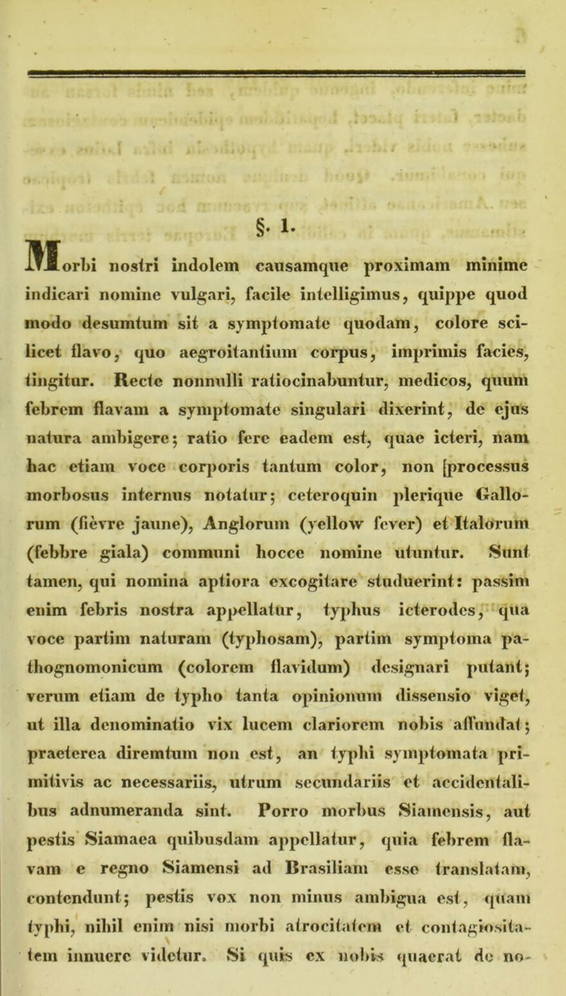 §• 1- . . Hlorbi nosiri indolem causamqiie proximam minime indicari nomine vulgari, facile inielligimus, quippe quod modo desumtum sit a symptomate quodam, colore sci- licet flavo,' quo aegroitantium corpus, imprimis facies, tingitur. Recte nonnulli ratiocinabuntur, medicos, quum febrem flavam a symptomate singulari dixerint, de ejus natura ambigere; ratio fere eadem est, quae icteri, nam hac etiam voce corporis tantum color, non [processus morbosus internus notatur; ceteroquin plerique Gallo- rum (fievre jaune), Anglorum (yellow fever) et Italorum (febbre giala) communi hocce nomine utuntur. Sunt tamen, qui nomina aptiora excogitare studuerint: passim enim febris nostra appellatur, typhus icterodcs,'*qUa voce partim naturam (typbosam), partiin symptoma pa- thognomonicum (colorem flavidum) designari putant; verum etiam de typho tanta opinionum dissensio viget, ut illa denominatio vix lucem clariorem nobis aflundat; praeterea diremtum non est, an typbi symptomata pri- mitivis ac necessariis, utrum secundariis et accidentali- bus adnumeranda sint. Porro morbus Siainensis, aut pestis Siamaea quibusdam appellatur, quia febrem fla- vam e regno Siamensi ad Brasiliam esse translatam, contendunt; pestis vox noii minus ambigua est, quam typhi, nihil enim nisi morbi atrocitatem et contagio.sita- tem innuere vitietur. Si quis cx nobis quaerat de no-