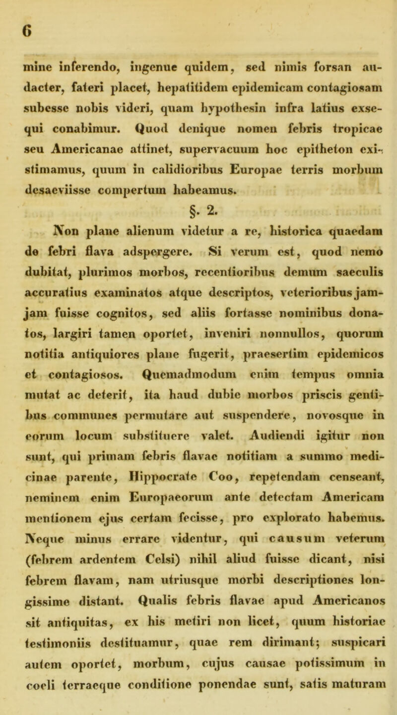 mine inferendo, Ingenue quidem, sed nimis forsan au- dacter, fateri placet, hepatitideui epidemicam contagiosam subesse nobis videri, quam hypothesin infra latius exse- qui conabimur. Quod denique nomen febris tropicae seu Americanae attinet, supervacuum hoc epitheton exir stimamus, quum in calidioribus Europae terris morbum desaeviisse compertum habeamus. §. 2. Non plane alienum videtur a re, historica quaedam de febri flava adspergere. Si verum est, quod nemo dubitat, plurimos morbos, recentioribus demum saeculis accuratius examinatos atque descriptos, veierioribus jam- jam fuisse cognitos, sed aliis fortasse nominibus dona- tos, largiri tamen oportet, inveniri nonnullos, quorum notitia antiquiores plane fugerit, praesertim epidemicos ei contagiosos. Quemadmodum enim tempus omnia mutat ac deterit, ita haud dubie morbos priscis genti- bus communes permutare aut susj)cndere, novosque in eorum locum substituere valet. Audiendi igitur non V sunt, qui primam febris flavae notitiam a summo medi- cinae parente, Hippocrate Coo, repetendam censeant, neminem enim Europaeorum ante detectam Americam mentionem ejus certam fecisse, pro explorato habemus. Neque minus errare videntur, qui causum veterum (febrem ardentem Celsi) nihil aliud fuisse dicant, nisi febrem flavam, nam utriusque morbi descriptiones lon- gissime distant. Qualis febris flavae apud Americanos sit antiquitas, ex his metiri non licet, quum historiae testimoniis destituamur, quae rem dirimant; suspicari autem oportet, morbum, cujus causae potissimum in coeli terracque conditione ponendae sunt, satis maturam