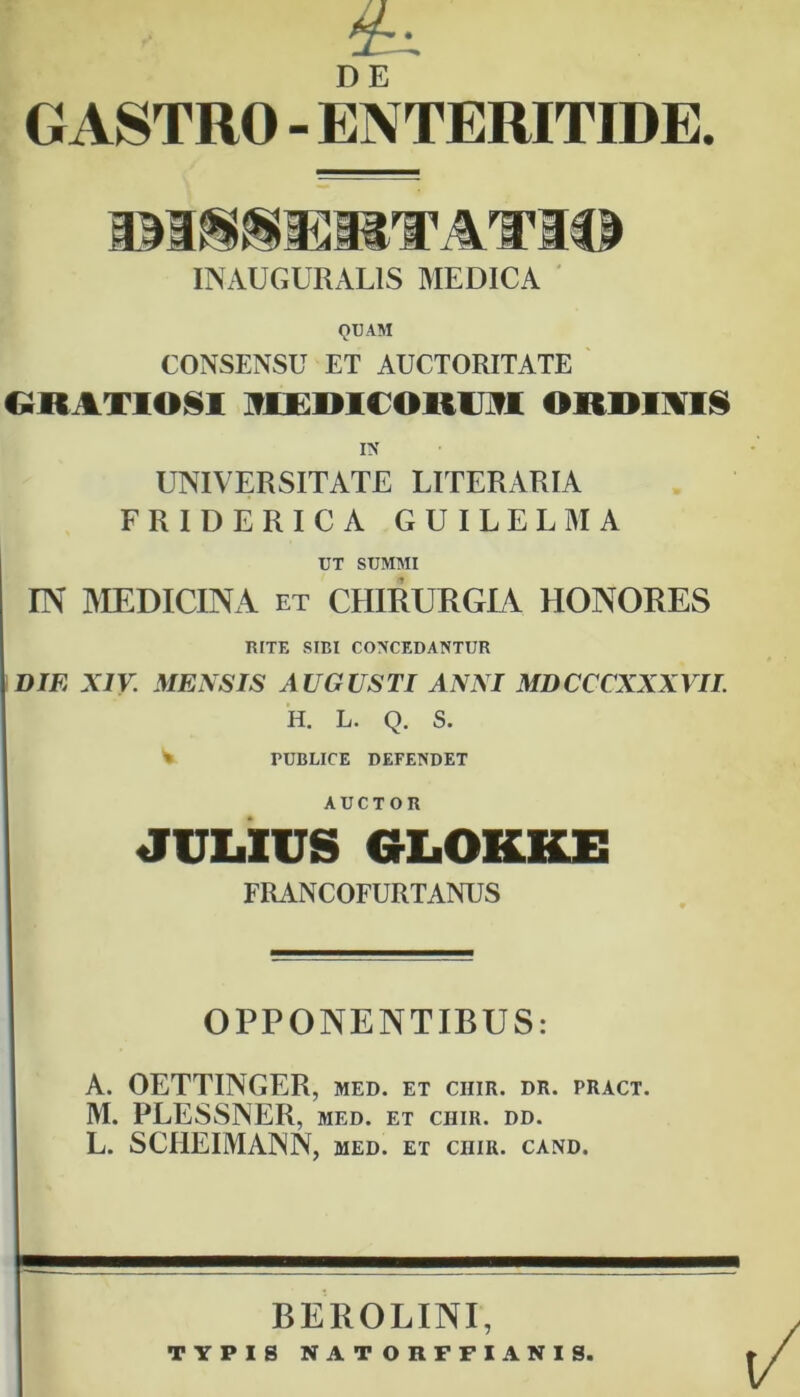 6L GASTRO - ENTERITIDE. INAUGURAL1S MEDICA QUAM CONSENSU ET AUCTORITATE GRATIO§I ni lHIIDUU ORDINIS IN UNIVERSITATE LITERARIA FRIDERICA GUILELMA UT SUMMI IN MEDICINA et CHIRURGIA HONORES RITE SIBI CONCEDANTUR DIE XIV. MENSIS AUGUSTI ANNI MDCCCXXXVII. H. L. Q. S. i TUBLICE DEFENDET AUCTOR JULIUS GLOKKE FRANCOFURTANUS OPPONENTIBUS: A. OETTINGER, med. et chir. dr. pract. M. PLESSNER, med. et chir. dd. L. SCIIEIMANN, med. et chir. cand. BEROLINI, TYPIS NATORFFIANIS.