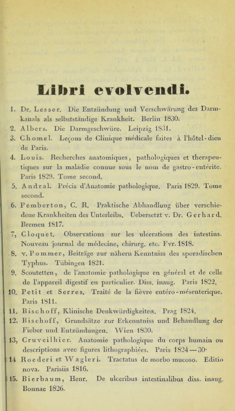 liiliri evolvendi* 1. Dr. Lesser. Die Entziindung und Verschwarung des Darm- kanals ais selbststandige Krankheit. Berlin 1830. 2. Albers. Die Darmgeschwiire. Leipzig 1831. 3. Chomel. Legons de Clinique medicale faites a Fliotel-dieu de Paris. 4. Louis. Recherclies anatomiques, pathologiques et therapeu- tiques sur la maladie comiue sous le nom de gastro - cnterite. Paris 1829. Tome second. 5. Andral. Precis d’Anatomie patliologique. Paris 1829. Tome second. 6. Pemberton, C. R. Praktiscbe Abliandlung uber verschie- dcne Kranklieiten des Unterleibs. Uebersetzt v. Dr. Gcrhard. Bremen 1817. 7. Cloquet. Observations sur les ulcerations des intestins. Nouveau journal de medecine, cliirurg. etc. Fyr. ISIS. 8. v. Pommcr, Beitrrige zur naliern Kenntniss des sporadisclien Typhus. Tiibingen 1821. 9. Scoutetten., de 1’anatomie patliologique en general et de celle de l’appareil digestif en particulier. Diss. inaug. Paris 1S22. 10. Petit et Serres. Traite de la Fievre entero-mesenterique. Paris 1811. 11. Bischolf, Klinisclie Denkwiirdigkeiten. Prag 1824. 12. Bischoff, Grundsiitze zur Erkenntniss und Behandlung der Fieber und Entziindungen. Wien 1830. 13. Cruveilhier. Anatomie patliologique du corps humain ou descriptions avec figures litliograpliiees. Paris 1824 — 30’ 14 Roederi et 4Vagleri. Tractatus de morbo mucoso. Editio nova. Parisiis 1S16. 15. Bicrbaum, Henr, De ulceribus intestinalibus diss. inaug. Bonnae 1826.