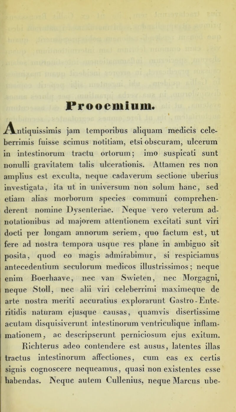 Prooemium. ^V.ntiquisslmis jam temporibus aliquam medicis cele- berrimis fuisse scimus notitiam, etsi obscuram, ulcerum in intestinorum tractu ortorum; imo suspicati sunt nonulli gravitatem talis ulcerationis. Attamen res non amplius est exculta, neque cadaverum sectione uberius investigata, ita ut in universum non solum hanc, sed etiam alias morborum species communi comprehen- derent nomine Dysenteriae. Neque vero veterum ad- notationibus ad majorem attentionem excitati sunt viri docti per longam annorum seriem, quo factum est, ut fere ad nostra tempora usque res plane in ambiguo sit posita, quod eo magis admirabimur, si respiciamus antecedentium seculorum medicos illustrissimos; neque enim Boerhaave, nec van Swieten, nec Morgagni, neque Stoll, nec alii viri celeberrimi maximeque de arte nostra meriti accuratius explorarunt Gastro-Ente- ritidis naturam ejusque causas, quamvis disertissime acutam disquisiverunt intestinorum ventriculique inflam- mationem, ac descripserunt perniciosum ejus exitum. Richterus adeo contendere est ausus, latentes illas tractus intestinorum affectiones, cum eas ex certis signis cognoscere nequeamus, quasi non existentes esse habendas. Neque autem Cullenius, neque Marcus ube-