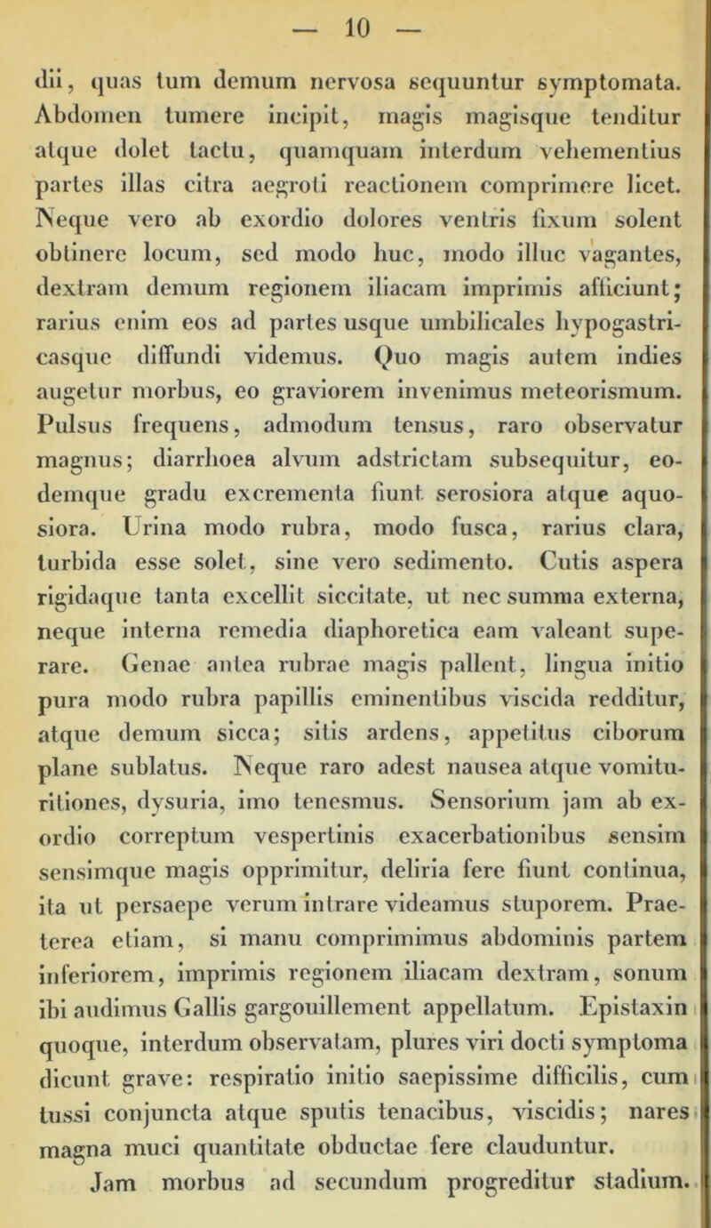 dii, quas lum demum nervosa sequuntur symptomata. Abdomen tumere incipit, magis magisque tenditur atque dolet tactu, quamquam interdum vehementius partes illas citra aegroti reactionem comprimere licet. Neque vero ab exordio dolores ventris fixum solent obtinere locum, sed modo huc, modo illuc vagantes, dextram demum regionem iliacam imprimis alliciunt; rarius enim eos ad partes usque umbilicales hypogastri- casque diffundi videmus. Quo magis autem indies augetur morbus, eo graviorem invenimus meteorismum. Pulsus frequens, admodum tensus, raro observatur magnus; diarrhoea alvum adstrictam subsequitur, eo- demque gradu excrementa fiunt, serosiora atque aquo- siora. Urina modo rubra, modo fusca, rarius clara, turbida esse solet, sine vero sedimento. Cutis aspera rigidaque tanta excellit siccitate, ut nec summa externa, neque interna remedia diaphoretica eam valeant supe- rare. Genae antea rubrae magis pallent, lingua initio pura modo rubra papillis eminentibus viscida redditur, atque demum sicca; sitis ardens, appetitus ciborum plane sublatus. Neque raro adest nausea atque vomitu- ritiones, dysuria, imo tenesmus. Sensorium jam ab ex- ordio correptum vespertinis exacerbationibus sensim sensimque magis opprimitur, deliria fere fiunt continua, ita ut persaepe verum intrare videamus stuporem. Prae- terea etiam, si manu comprimimus abdominis partem inferiorem, imprimis regionem iliacam dextram, sonum ibi audimus Gallis gargouillement appellatum. Epistaxin quoque, interdum observatam, plures viri docti symptoma dicunt grave: respiratio initio saepissime difficilis, cum tussi conjuncta atque sputis tenacibus, viscidis; nares magna muci quantitate obductae fere clauduntur. Jam morbus ad secundum progreditur stadium.