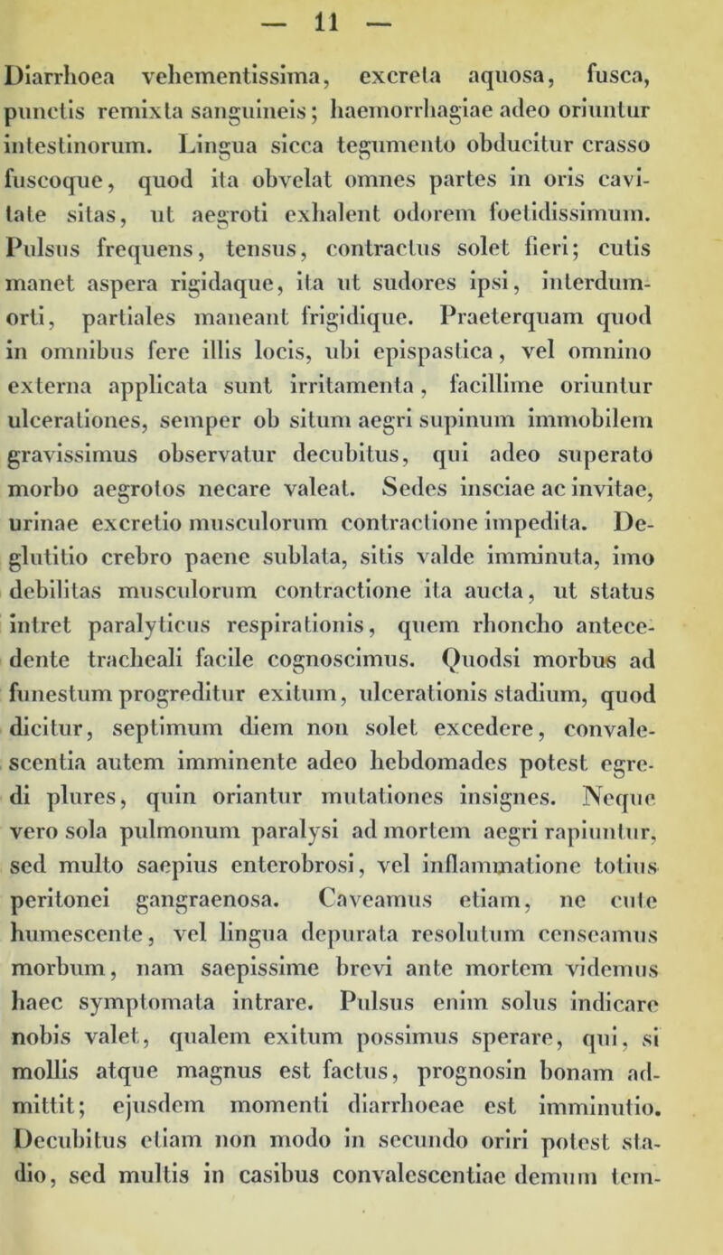 Diarrhoea vehementissima, excreta aquosa, fusca, punctis remixta sanguineis; haemorrhagiae adeo oriuntur intestinorum. Lingua sicca tegumento obducitur crasso fuscoque, quod ita obvelat omnes partes in oris cavi- tate sitas, ut aegroti exhalent odorem foetidissimum. Pulsus frequens, tensus, contractus solet fieri; cutis manet aspera rigidaque, ita ut sudores ipsi, inlerdum- orti, partiales maneant frigidique. Praeterquam quod in omnibus fere illis locis, ubi epispastica, vel omnino externa applicata sunt irritamenta, facillime oriuntur ulcerationes, semper ob situm aegri supinum immobilem gravissimus observatur decubitus, qui adeo superato morbo aegrotos necare valeat. Sedes insciae ac invitae, urinae excretio musculorum contractione impedita. De- glutitio crebro paene sublata, sitis valde imminuta, imo debilitas musculorum contractione ita aucta, ut status intret paralyticus respirationis, quem rhoncho antece- dente tracheali facile cognoscimus. Quodsi morbus ad funestum progreditur exitum, ulcerationis stadium, quod dicitur, septimum diem non solet excedere, convale- scentia autem imminente adeo hebdomades potest egre- di plures, quin oriantur mutationes insignes. Neque vero sola pulmonum paralysi ad mortem aegri rapiuntur, sed multo saepius enterobrosi, vel inflammatione totius peritonei gangraenosa. Caveamus etiam, ne cute humescente, vel lingua depurata resolutum censeamus morbum, nam saepissime brevi ante mortem videmus haec symptomata intrare. Pulsus enim solus indicare nobis valet, qualem exitum possimus sperare, qui, si mollis atque magnus est factus, prognosin bonam ad- mittit; ejusdem momenti diarrhoeae est imminutio. Decubitus etiam non modo in secundo oriri potest sta- dio, sed multis in casibus convalescentiae demum tem-