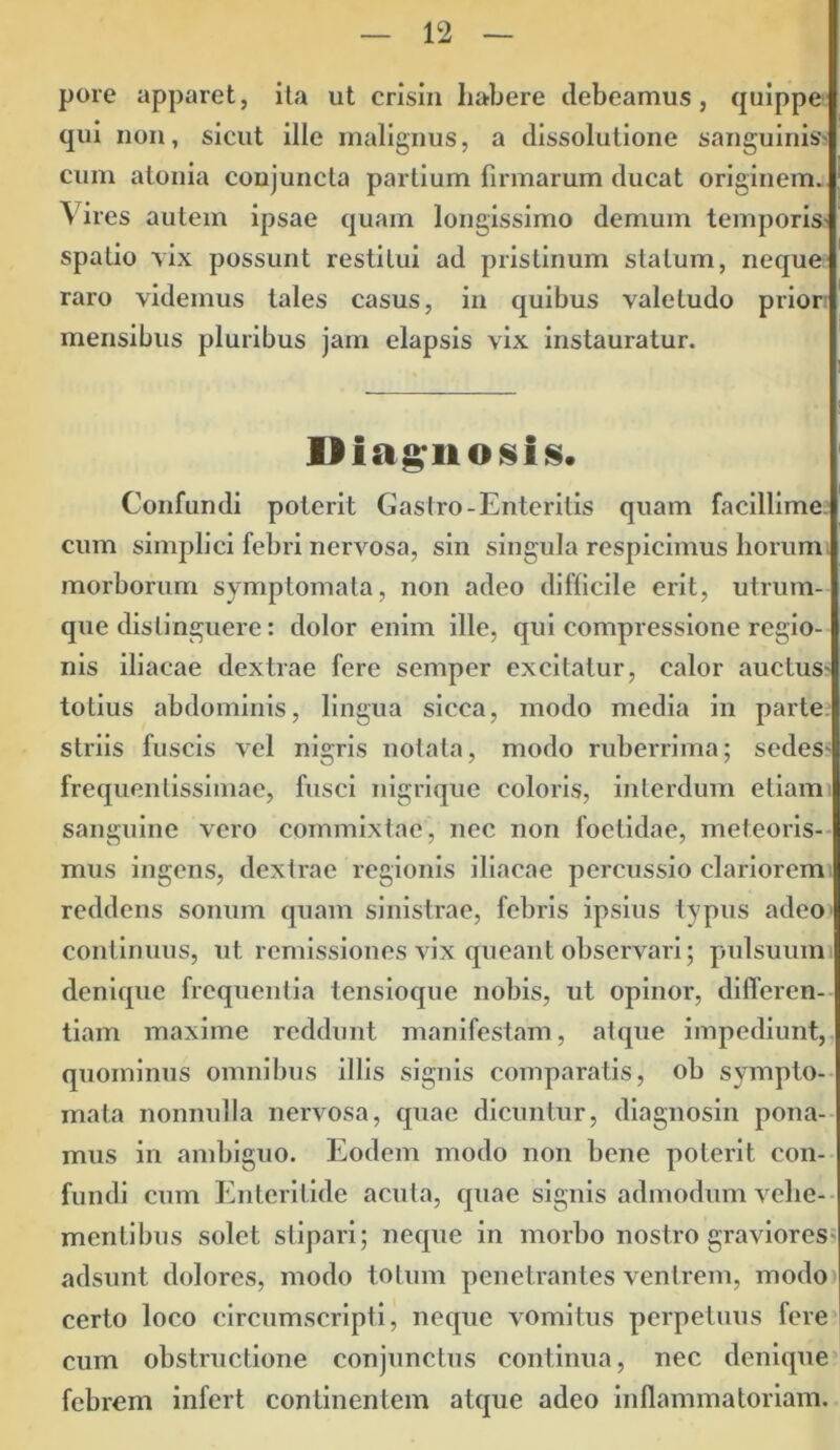 pore apparet, ita ut crisin habere debeamus, quippe qui non, sicut ille malignus, a dissolutione sanguinis cum atoma conjuncta partium firmarum ducat originem. Vires autem ipsae quam longissimo demum temporis spatio vix possunt restitui ad pristinum statum, neque raro videmus tales casus, in quibus valetudo prior mensibus pluribus jam elapsis vix instauratur. Diagnosis. Confundi poterit Gastro-Enteritis quam facillime cum simplici febri nervosa, sin singula respicimus horum morborum symptomata, non adeo difficile erit, utrum- que distinguere: dolor enim ille, qui compressione regio- nis iliacae dextrae fere semper excitatur, calor auctus* totius abdominis, lingua sicca, modo media in parte striis fuscis vel nigris notata, modo ruberrima; sedes* frequenlissimae, fusci nigrique coloris, interdum etiam sanguine vero commixtae, nec non foetidae, meteoris- mus ingens, dextrae regionis iliacae percussio clariorem reddens sonum quam sinistrae, febris ipsius typus adeo continuus, ut remissiones vix queant observari; pulsuum denique frequentia tensioque nobis, ut opinor, differen- tiam maxime reddunt manifestam, afque impediunt, quominus omnibus illis signis comparatis, ob sympto- mata nonnulla nervosa, quae dicuntur, diagnosin pona- mus in ambiguo. Eodem modo non bene poterit con- fundi cum Enteritide acuta, quae signis admodum vehe- mentibus solet stipari; neque in morbo nostro graviores adsunt dolores, modo totum penetrantes ventrem, modo certo loco circumscripti, neque vomitus perpetuus fere cum obstructione conjunctus continua, nec denique febrem infert continentem atque adeo inflammatoriam.