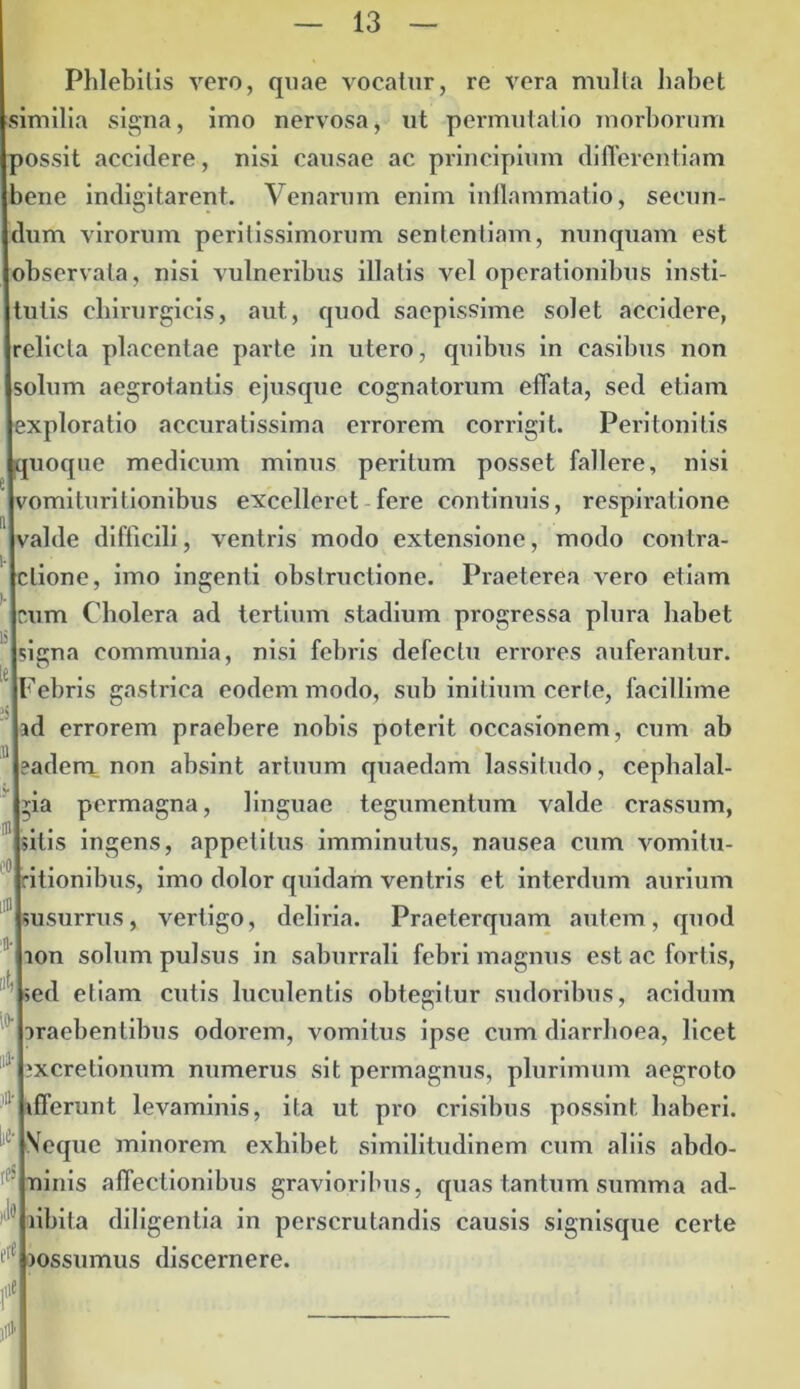 Phlebitis vero, quae vocatur, re vera mulla habet similia signa, imo nervosa, ut permutatio morborum possit accidere, nisi causae ac principium differentiam bene indigitarent. Venarum enim inflammatio, secun- dum virorum peritissimorum sententiam, nunquam est observata, nisi vulneribus illatis vel operationibus insti- tutis chirurgicis, aut, quod saepissime solet accidere, relicta placentae parte in utero, quibus in casibus non solum aegrotantis ejusque cognatorum effata, sed etiam exploratio accuratissima errorem corrigit. Peritonitis quoque medicum minus peritum posset fallere, nisi vomi turi tionibus excelleret fere continuis, respiratione valde difficili, ventris modo extensione, modo contra- ctione, imo ingenti obstructione. Praeterea vero etiam cum Cholera ad tertium stadium progressa plura habet signa communia, nisi febris defectu errores auferantur. Febris gastrica eodem modo, sub initium certe, facillime id errorem praebere nobis poterit occasionem, cum ab 11 ?adem non absint artuum quaedam lassitudo, cephalal- gia permagna, linguae tegumentum valde crassum, sitis ingens, appetitus imminutus, nausea cum vomitu- ritionibus, imo dolor quidam ventris et interdum aurium 'susurrus, vertigo, deliria. Praeterquam autem, quod ion solum pulsus in saburrali febri magnus est ac fortis, sed etiam cutis luculentis obtegitur sudoribus, acidum araebentibus odorem, vomitus ipse cum diarrhoea, licet 1 ixcretionum numerus sit permagnus, plurimum aegroto ifferunt levaminis, ita ut pro crisibus possint haberi. Seque minorem exhibet similitudinem cum aliis abdo- ninis affectionibus gravioribus, quas tantum summa ad- ' libita diligentia in perscrutandis causis signisque certe t,e lossumus discernere. ' jil