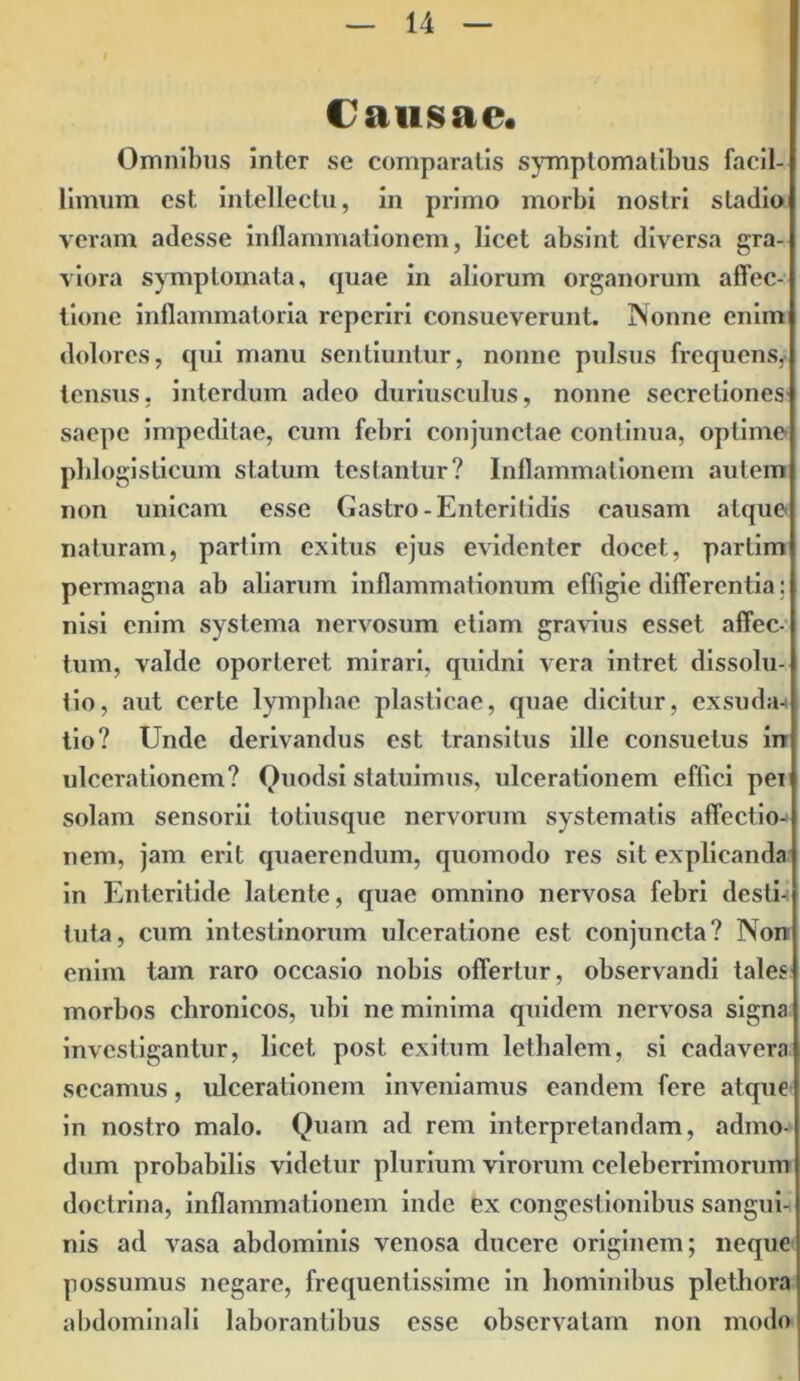 Causae. Omnibus inter se comparatis symptomatibus facil- limum est intellectu, in primo morbi nostri stadio veram adesse inflammationem, licet absint diversa gra- viora symptomata, quae in aliorum organorum affec- tione inflammatoria reperiri consueverunt. Nonne enim dolores, qui manu sentiuntur, nonne pulsus frequens, tensus, interdum adeo duriusculus, nonne secretiones saepe impeditae, cum febri conjunctae continua, optime phlogistieum statum testantur? Inflammationem autem non unicam esse Gastro-Enteritidis causam atque naturam, partim exitus ejus evidenter docet, partim permagna ab aliarum inflammationum effigie differentia; nisi enim systema nervosum etiam gravius esset affec- tum, valde oporteret mirari, quidni vera intret dissolu- tio, aut certe lymphae plasticae, quae dicitur, cxsuda-t tio? Unde derivandus est transitus ille consuetus in ulcerationem? Quodsi statuimus, ulcerationem eflici pei solam sensorii totiusque nervorum systematis affectio- nem, jam erit quaerendum, quomodo res sit explicanda in Enteritide latente, quae omnino nervosa febri desti- tuta, cum intestinorum ulceratione est conjuncta? Non enim tam raro occasio nobis offertur, observandi tales morbos chronicos, ubi ne minima quidem nervosa signa investigantur, licet post exitum lethalem, si cadavera secamus, ulcerationem inveniamus eandem fere atque in nostro malo. Quam ad rem interpretandam, admo- dum probabilis videtur plurium virorum celeberrimorum doctrina, inflammationem inde ex congestionibus sangui- nis ad vasa abdominis venosa ducere originem; neque possumus negare, frequentissime in hominibus plethora abdominali laborantibus esse observatam non modo