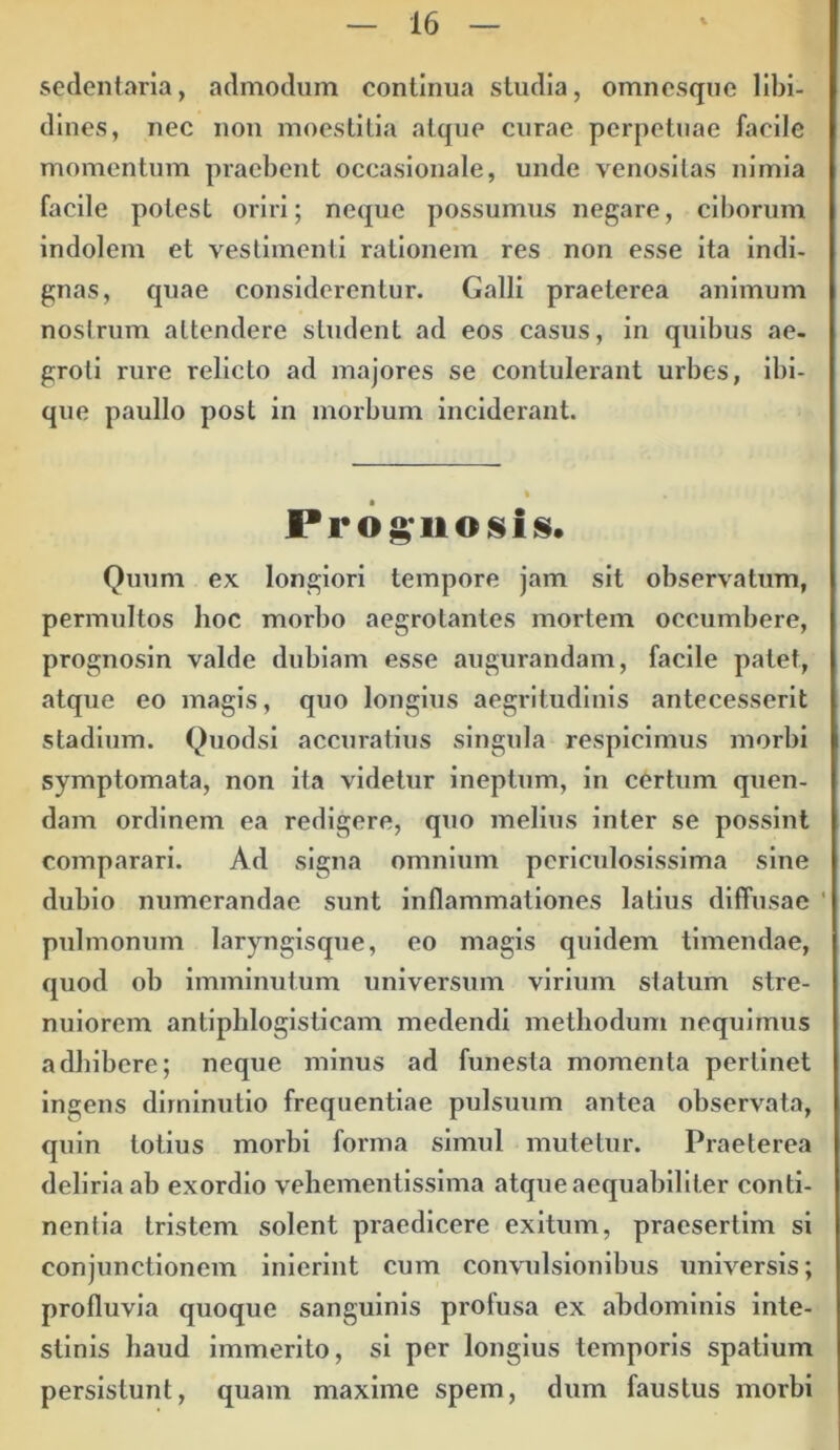 sedentaria, admodum continua studia, omncsque libi- dines, nec non moestitia atque curae perpetuae facile momentum praebent occasionale, unde venosilas nimia facile potest oriri; neque possumus negare, ciborum indolem et vestimenti rationem res non esse ita indi- gnas, quae considerentur. Galli praeterea animum nostrum attendere student ad eos casus, in quibus ae- groti rure relicto ad majores se contulerant urbes, ibi- que paullo post in morbum inciderant. Prognosis. Quum ex longiori tempore jam sit observatum, permultos hoc morbo aegrotantes mortem occumbere, prognosin valde dubiam esse augurandam, facile patet, atque eo magis, quo longius aegritudinis antecesserit stadium. Quodsi accuratius singula respicimus morbi symptomata, non ita videtur ineptum, in certum quen- dam ordinem ea redigere, quo melius inter se possint comparari. Ad signa omnium periculosissima sine dubio numerandae sunt inflammationes latius diffusae ' pulmonum laryngisque, eo magis quidem timendae, quod ob imminutum universum virium statum stre- nuiorem antiphlogisticam medendi methodum nequimus adhibere; neque minus ad funesta momenta pertinet ingens dirninutio frequentiae pulsuum antea observata, quin totius morbi forma simul mutetur. Praeterea deliria ab exordio vehementissima atque aequabiliter conti- nentia tristem solent praedicere exitum, praesertim si conjunctionem inierint cum convulsionibus universis; profluvia quoque sanguinis profusa ex abdominis inte- stinis haud immerito, si per longius temporis spatium persistunt, quam maxime spem, dum faustus morbi