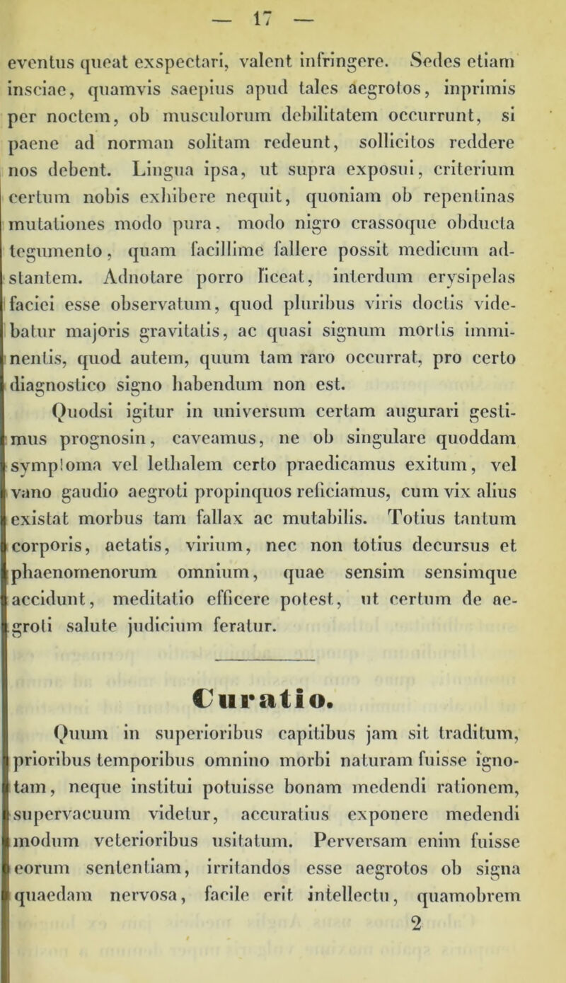 eventus queat exspectari, valent infringere. Sedes etiam insciae, quamvis saepius apud tales aegrolos, inprimis per noctem, ob musculorum debilitatem occurrunt, si paene ad norman solitam redeunt, sollicitos reddere nos debent. Lingua ipsa, ut supra exposui, criterium certum nobis exhibere nequit, quoniam ob repentinas mutationes modo pura, modo nigro crassoque obducta tegumento, quam facillime fallere possit medicum ad- stantem. Adnotare porro liceat, interdum erysipelas faciei esse observatum, quod pluribus viris doctis vide- batur majoris gravitatis, ac quasi signum mortis immi- nentis, quod autem, quum tam raro occurrat, pro certo diagnostico signo habendum non est. Quodsi igitur in universum certam augurari gesti- mus prognosin, caveamus, ne ob singulare quoddam symptoma vel lethalem certo praedicamus exitum, vel vano gaudio aegroti propinquos reficiamus, cum vix alius existat morbus tam fallax ac mutabilis. Totius tantum corporis, aetatis, virium, nec non totius decursus et phaenomenorum omnium, quae sensim sensimquc accidunt, meditatio efficere potest, ut certum de ae- groti salute judicium feratur. Curatio. Quum in superioribus capitibus jam sit traditum, prioribus temporibus omnino morbi naturam fuisse igno- tam, neque institui potuisse bonam medendi rationem, supervacuum videtur, accuratius exponere medendi modum vcterioribus usitatum. Perversam enim fuisse eorum sententiam, irritandos esse aegrotos ob signa quaedam nervosa, facile erit intellectu, quamobrem 2