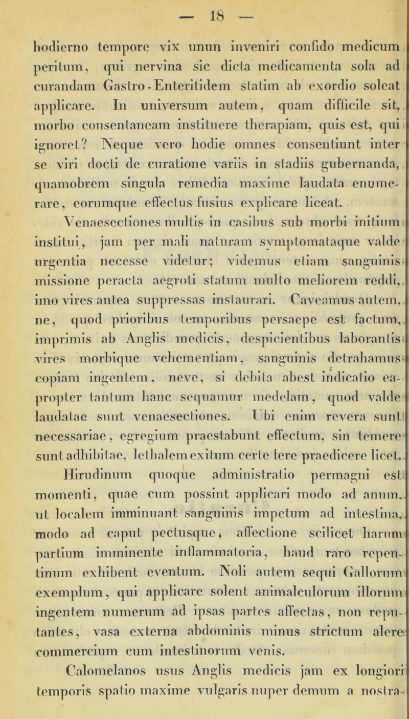 hodierno tempore vix unun inveniri confido medicum peritum, qui nervina sic dicta medicamenta sola ad curandam Gastro-Enterilidem slatim ab exordio soleat applicare. In universum autem, quam diflicile sit, morbo consentaneam instituere therapiam, quis est, qui ignoret? Neque vero hodie omnes consentiunt inter se viri docti de curatione variis in stadiis gubernanda, quamobrem singula remedia maxime laudata enume- rare, eorumque effectus fusius explicare liceat. Venaesectiones multis in casibus sub morbi initium institui, jam per mali naturam symptomata que valde urgentia necesse videtur; videmus etiam sanguinis- missione peracta aegroti statum multo meliorem reddi, imo vires antea suppressas instaurari. Caveamus autem, ne, quod prioribus temporibus persaepe est factum, imprimis ab Anglis medicis, despicientibus laborantis- vires morbique vehementiam, sanguinis detrahamus- copiam ingentem, neve, si debita abest indicatio ea- propter tantum hanc sequamur medelam, quod valde laudatae sunt venaesectiones. Cbi enim revera sunt necessariae, egregium praestabunt effectum, sin temere sunt adhibitae, letbalem exitum certe tere praedicere licet. Hirudinum quoque administratio permagni est momenti, quae cum possint applicari modo ad anum, ut localem imminuant sanguinis impetum ad intestina, modo ad caput pecfusquc4 affectione scilicet harum partium imminente inflammaloria, haud raro repen- tinum exhibent eventum. Noli autem sequi Gallorum exemplum, qui applicare solent animalculorum illorum ingentem numerum ad ipsas partes affectas, non repu- tantes, vasa externa abdominis minus strictum alere commercium cum intestinorum venis. Calomelanos usus Anglis medicis jam ex longiori temporis spatio maxime vulgaris nuper demum a nostra-